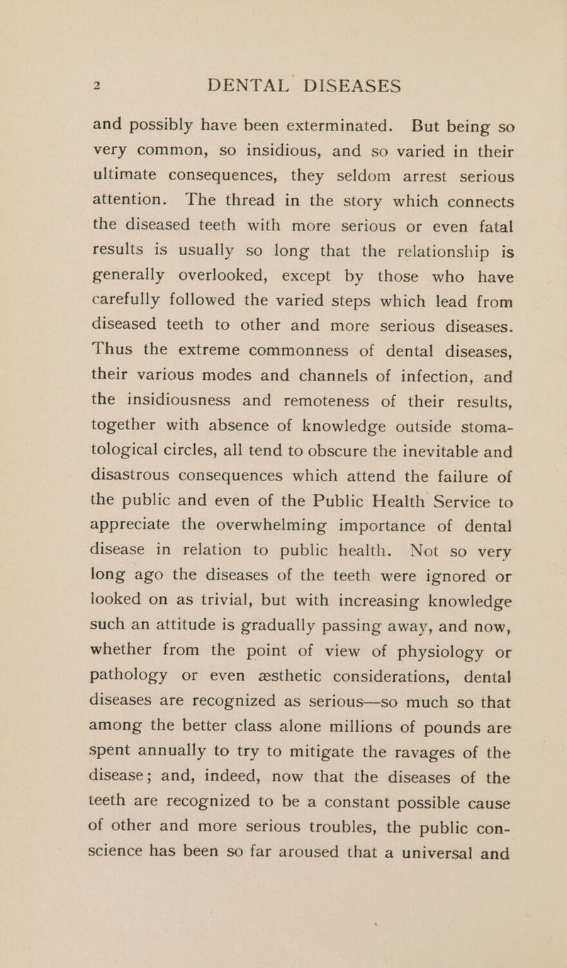 and possibly have been exterminated. But being so very common, so insidious, and so varied in their ultimate consequences, they seldom arrest serious attention. The thread in the story which connects the diseased teeth with more serious or even fatal results is usually so long that the relationship is generally overlooked, except by those who have carefully followed the varied steps which lead from diseased teeth to other and more serious diseases. Thus the extreme commonness of dental diseases, their various modes and channels of infection, and the insidiousness and remoteness of their results, together with absence of knowledge outside stoma- tological circles, all tend to obscure the inevitable and disastrous consequences which attend the failure of the public and even of the Public Health Service to appreciate the overwhelming importance of dental disease in relation to public health. Not so very long ago the diseases of the teeth were ignored or looked on as trivial, but with increasing knowledge such an attitude is gradually passing away, and now, whether from the point of view of physiology or pathology or even esthetic considerations, dental diseases are recognized as serious—so much so that among the better class alone millions of pounds are spent annually to try to mitigate the ravages of the disease; and, indeed, now that the diseases of the teeth are recognized to be a constant possible cause of other and more serious troubles, the public con- science has been so far aroused that a universal and