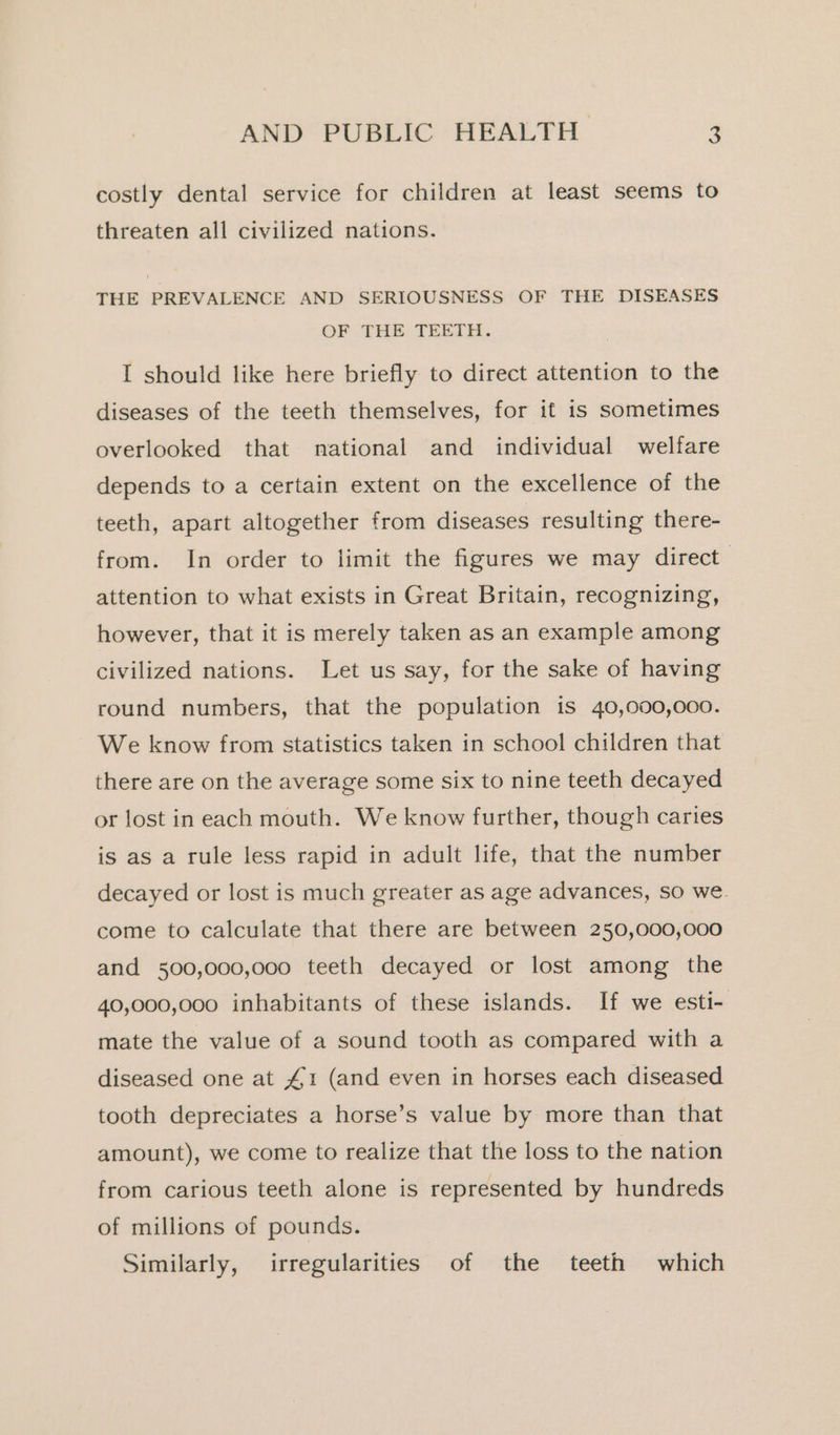 costly dental service for children at least seems to threaten all civilized nations. THE PREVALENCE AND SERIOUSNESS OF THE DISEASES OF THE TEETH. I should like here briefly to direct attention to the diseases of the teeth themselves, for it is sometimes overlooked that national and individual welfare depends to a certain extent on the excellence of the teeth, apart altogether from diseases resulting there- from. In order to limit the figures we may direct attention to what exists in Great Britain, recognizing, however, that it is merely taken as an example among civilized nations. Let us say, for the sake of having round numbers, that the population is 40,000,000. We know from statistics taken in school children that there are on the average some six to nine teeth decayed or lost in each mouth. We know further, though caries is as a rule less rapid in adult life, that the number decayed or lost is much greater as age advances, so we. come to calculate that there are between 250,000,000 and 500,000,000 teeth decayed or lost among the 40,000,000 inhabitants of these islands. If we esti- mate the value of a sound tooth as compared with a diseased one at £1 (and even in horses each diseased tooth depreciates a horse’s value by more than that amount), we come to realize that the loss to the nation from carious teeth alone is represented by hundreds of millions of pounds. Similarly, irregularities of the teeth which