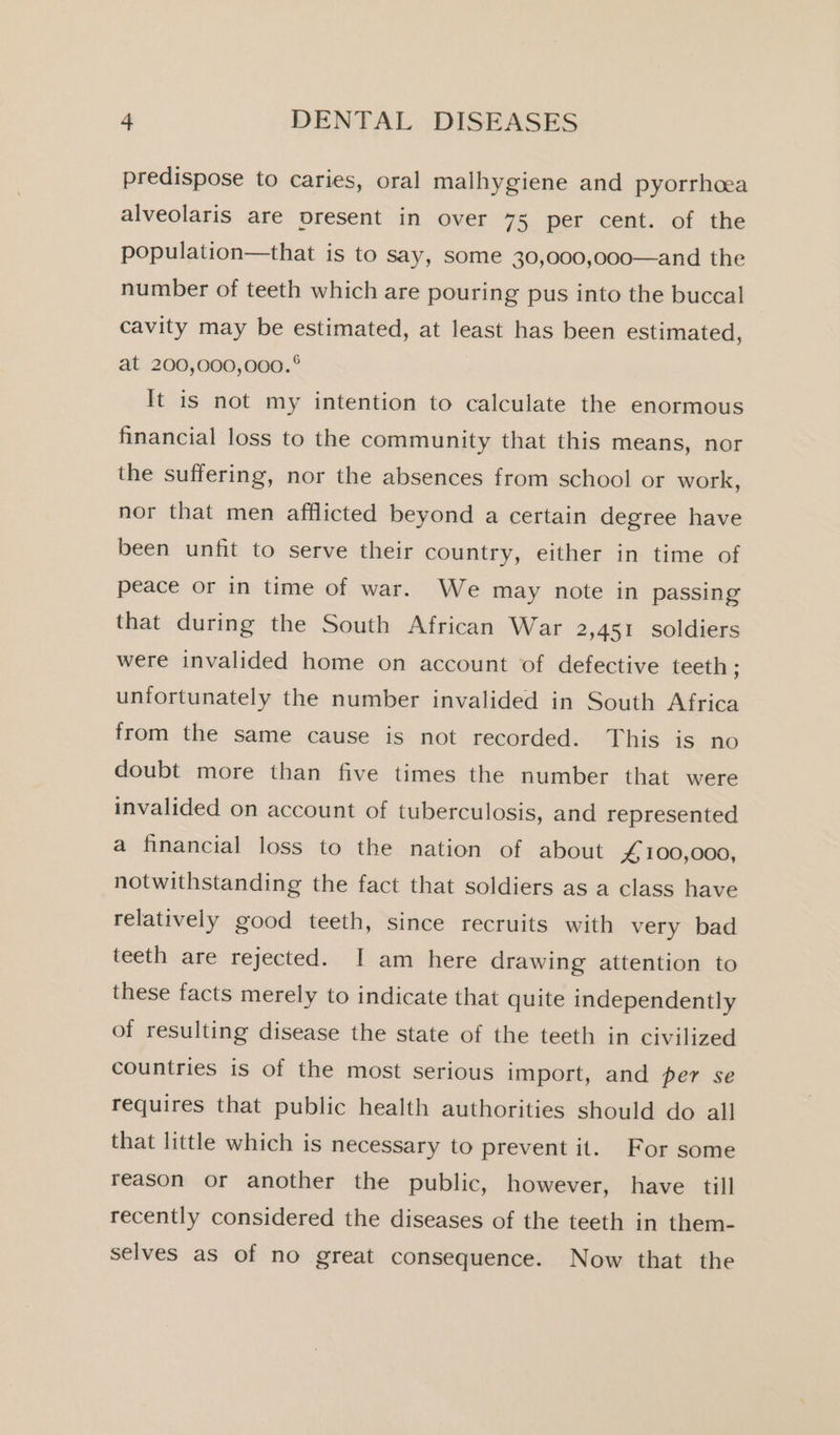 predispose to caries, oral malhygiene and pyorrhcea alveolaris are present in over 75 per cent. of the population—that is to say, some 30,000,000—and the number of teeth which are pouring pus into the buccal cavity may be estimated, at least has been estimated, at 200,000,000. ° It is not my intention to calculate the enormous financial loss to the community that this means, nor the suffering, nor the absences from school or work, nor that men afflicted beyond a certain degree have been unfit to serve their country, either in time of peace or in time of war. We may note in passing that during the South African War 2,451 soldiers were invalided home on account of defective teeth ; unfortunately the number invalided in South Africa from the same cause is not recorded. This is no doubt more than five times the number that were invalided on account of tuberculosis, and represented a financial loss to the nation of about 4 100,000, notwithstanding the fact that soldiers as a class have relatively good teeth, since recruits with very bad teeth are rejected. I am here drawing attention to these facts merely to indicate that quite independently of resulting disease the state of the teeth in civilized countries is of the most serious import, and per se requires that public health authorities should do all that little which is necessary to prevent it. For some reason or another the public, however, have till recently considered the diseases of the teeth in them- selves as of no great consequence. Now that the