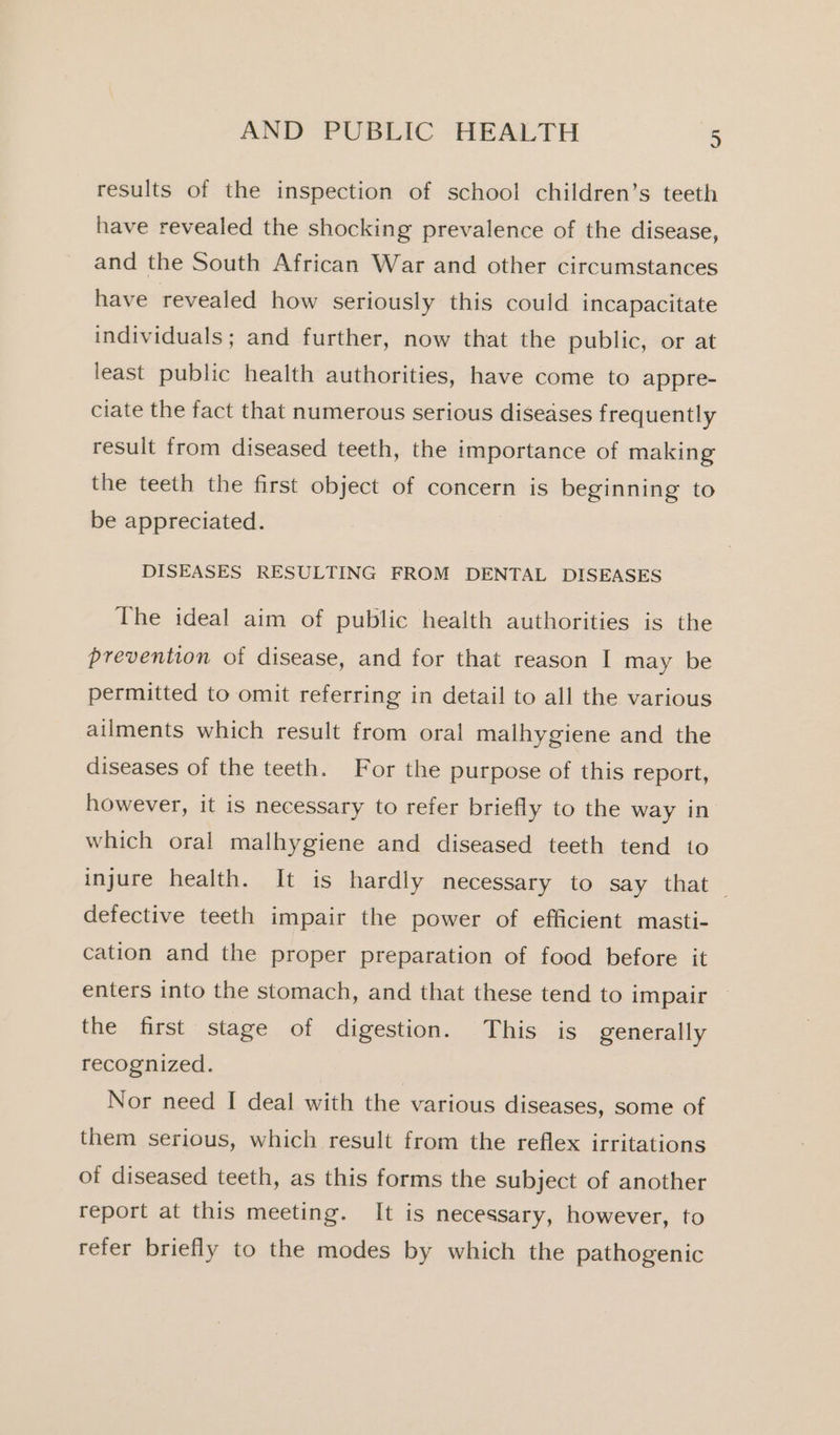 results of the inspection of school children’s teeth have revealed the shocking prevalence of the disease, and the South African War and other circumstances have revealed how seriously this could incapacitate individuals; and further, now that the public, or at least public health authorities, have come to appre- ciate the fact that numerous serious diseases frequently result from diseased teeth, the importance of making the teeth the first object of concern is beginning to be appreciated. DISEASES RESULTING FROM DENTAL DISEASES The ideal aim of public health authorities is the prevention of disease, and for that reason I may be permitted to omit referring in detail to all the various ailments which result from oral malhygiene and the diseases of the teeth. For the purpose of this report, however, it is necessary to refer briefly to the way in which oral malhygiene and diseased teeth tend to injure health. It is hardly necessary to say that defective teeth impair the power of efficient masti- cation and the proper preparation of food before it enters into the stomach, and that these tend to impair the first stage of digestion. This is generally recognized. Nor need I deal with the various diseases, some of them serious, which result from the reflex irritations of diseased teeth, as this forms the subject of another report at this meeting. It is necessary, however, to refer briefly to the modes by which the pathogenic