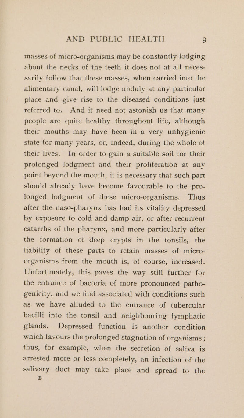 masses of micro-organisms may be constantly lodging about the necks of the teeth it does not at all neces- sarily foilow that these masses, when carried into the alimentary canal, will lodge unduly at any particular place and give rise to the diseased conditions just referred to. And it need not astonish us that many people are quite healthy throughout life, although their mouths may have been in a very unhygienic state for many years, or, indeed, during the whole of their lives. In order to gain a suitable soil for their prolonged lodgment and their proliferation at any point beyond the mouth, it is necessary that such part should already have become favourable to the pro- longed lodgment of these micro-organisms. Thus after the naso-pharynx has had its vitality depressed by exposure to cold and damp air, or after recurrent catarrhs of the pharynx, and more particularly after the formation of deep crypts in the tonsils, the liability of these parts to retain masses of micro- organisms from the mouth is, of course, increased. Unfortunately, this paves the way still further for the entrance of bacteria of more pronounced patho- genicity, and we find associated with conditions such as we have alluded to the entrance of tubercular bacilli into the tonsil and neighbouring lymphatic glands. Depressed function is another condition which favours the prolonged stagnation of organisms ; thus, for example, when the secretion of saliva is arrested more or less completely, an infection of the salivary duct may take place and spread to the B