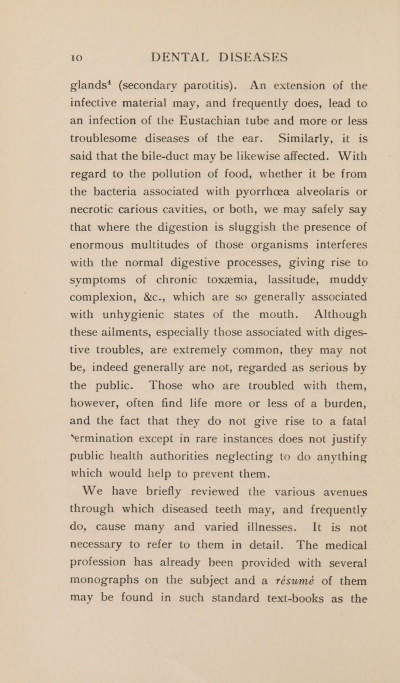 glands* (secondary parotitis). An extension of the infective material may, and frequently does, lead to an infection of the Eustachian tube and more or less troublesome diseases of the ear. Similarly, it is said that the bile-duct may be likewise affected. With regard to the pollution of food, whether it be from the bacteria associated with pyorrhoea alveolaris or necrotic carious cavities, or both, we may safely say that where the digestion is sluggish the presence of enormous multitudes of those organisms interferes with the normal digestive processes, giving rise to symptoms of chronic toxemia, lassitude, muddy complexion, &amp;c., which are so generally associated with unhygienic states of the mouth. Although these ailments, especially those associated with diges- tive troubles, are extremely common, they may not be, indeed generally are not, regarded as serious by the public. Those who are troubled with them, however, often find life more or less of a burden, and the fact that they do not give rise to a fatal ‘ermination except in rare instances does not justify public health authorities neglecting to do anything which would help to prevent them. We have briefly reviewed the various avenues through which diseased teeth may, and frequently do, cause many and varied illnesses. It is not necessary to refer to them in detail. The medical profession has already been provided with several monographs on the subject and a résumé of them may be found in such standard text-books as the