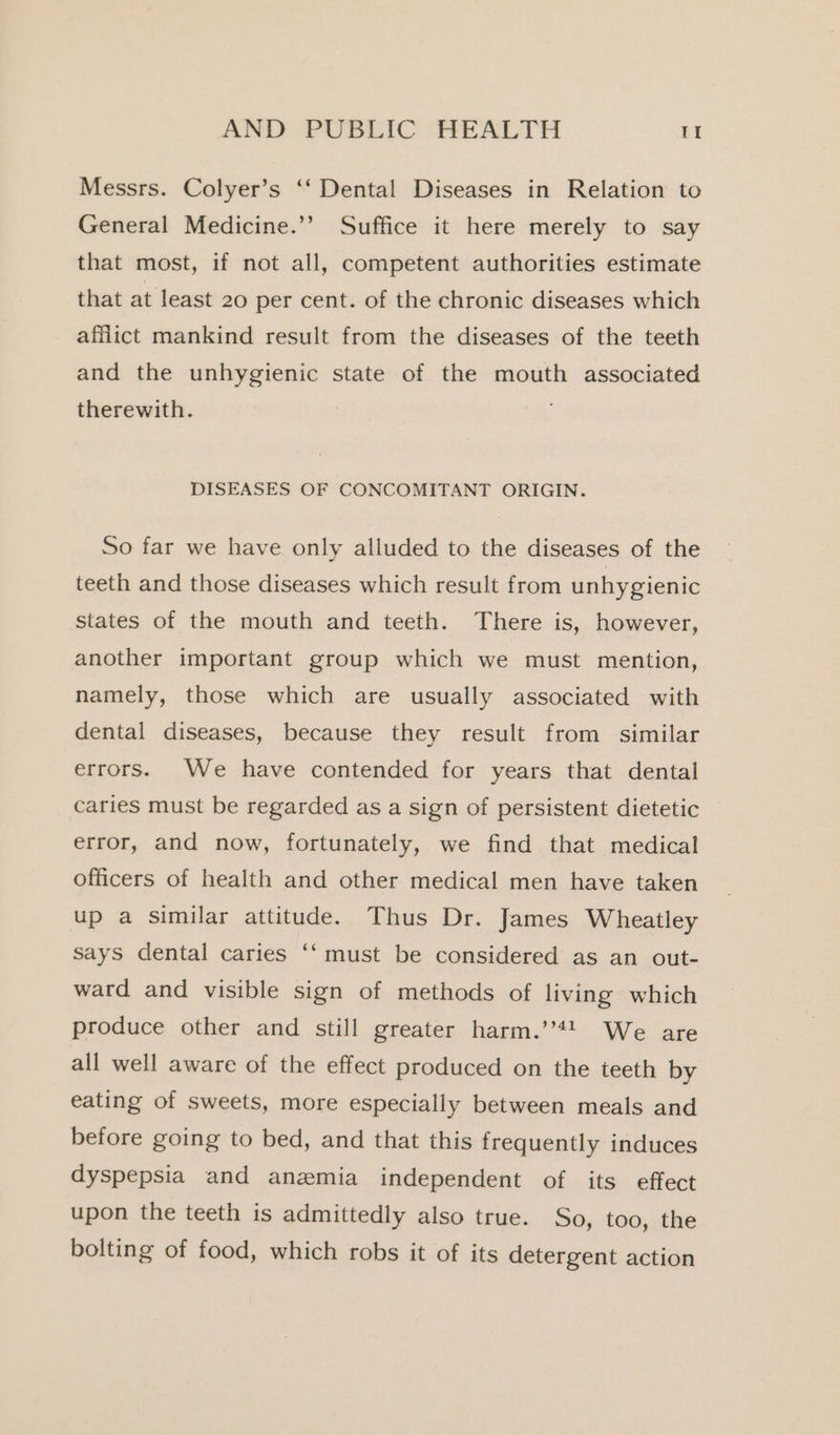 Messrs. Colyer’s ‘‘ Dental Diseases in Relation to General Medicine.’’ Suffice it here merely to say that most, if not all, competent authorities estimate that at least 20 per cent. of the chronic diseases which afflict mankind result from the diseases of the teeth and the unhygienic state of the mouth associated therewith. . DISEASES OF CONCOMITANT ORIGIN. So far we have only alluded to the diseases of the teeth and those diseases which result from unhygienic states of the mouth and teeth. There is, however, another important group which we must mention, namely, those which are usually associated with dental diseases, because they result from similar errors. We have contended for years that dental caries must be regarded as a sign of persistent dietetic error, and now, fortunately, we find that medical officers of health and other medical men have taken up a similar attitude. Thus Dr. James Wheatley says dental caries ‘‘ must be considered as an out- ward and visible sign of methods of living which produce other and still greater harm.’’44 We are all well aware of the effect produced on the teeth by eating of sweets, more especially between meals and before going to bed, and that this frequently induces dyspepsia and anzmia independent of its effect upon the teeth is admittedly also true. So, too, the bolting of food, which robs it of its detergent action