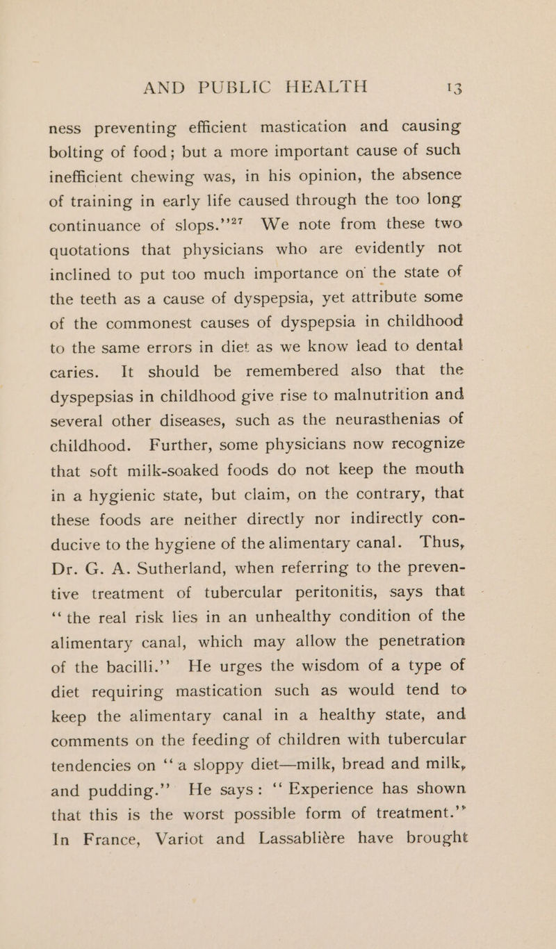 ness preventing efficient mastication and causing bolting of food; but a more important cause of such inefficient chewing was, in his opinion, the absence of training in early life caused through the too long continuance of slops.’’?7 We note from these two quotations that physicians who are evidently not inclined to put too much importance on the state of the teeth as a cause of dyspepsia, yet attribute some of the commonest causes of dyspepsia in childhood to the same errors in diet as we know iead to dental caries. It should be remembered also that the dyspepsias in childhood give rise to malnutrition and several other diseases, such as the neurasthenias of childhood. Further, some physicians now recognize that soft milk-soaked foods do not keep the mouth in a hygienic state, but claim, on the contrary, that these foods are neither directly nor indirectly con- ducive to the hygiene of the alimentary canal. Thus, Dr. G. A. Sutherland, when referring to the preven- tive treatment of tubercular peritonitis, says that ‘“the real risk lies in an unhealthy condition of the alimentary canal, which may allow the penetration of the bacilli.’” He urges the wisdom of a type of diet requiring mastication such as would tend to keep the alimentary canal in a healthy state, and comments on the feeding of children with tubercular tendencies on ‘‘a sloppy diet—milk, bread and milk, and pudding.’’ He says: ‘‘ Experience has shown that this is the worst possible form of treatment.’’ In France, Variot and Lassabliére have brought