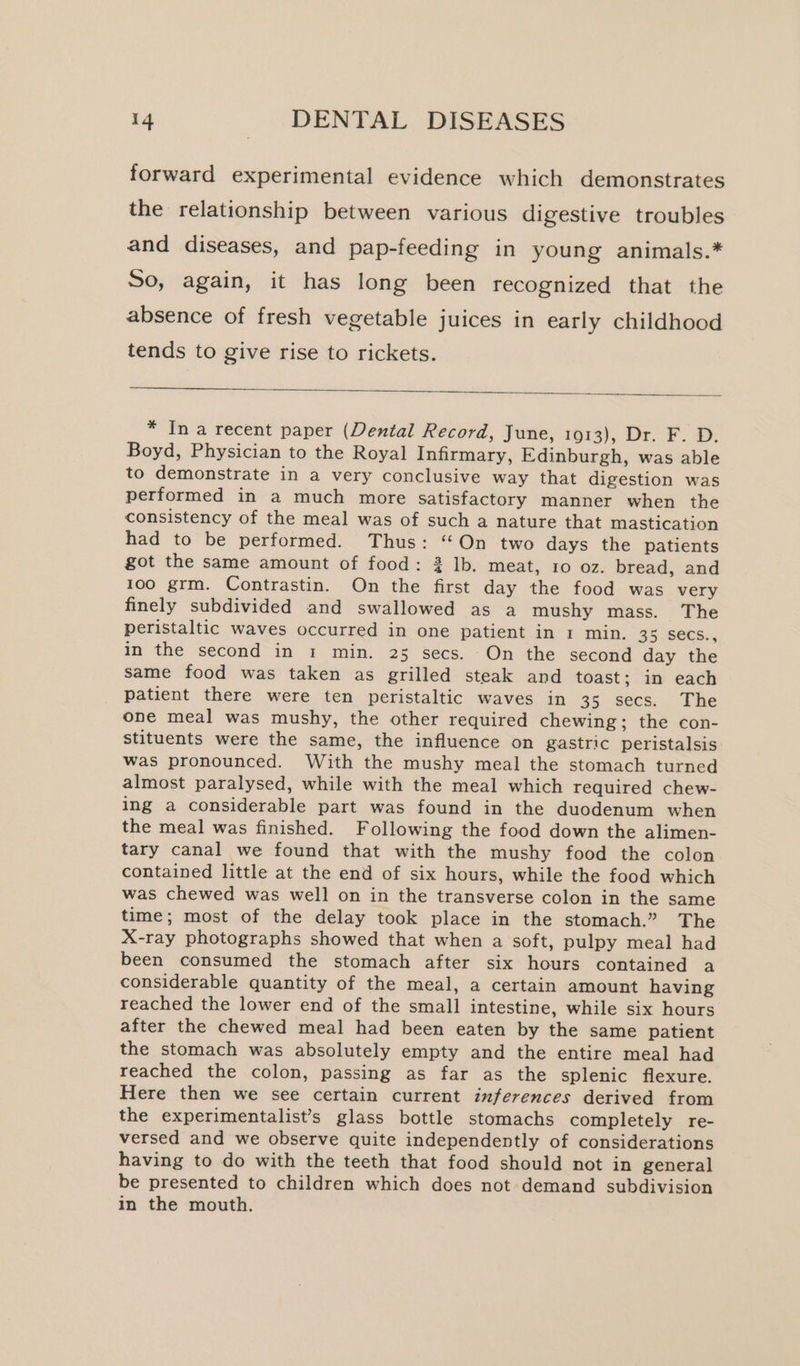 forward experimental evidence which demonstrates the relationship between various digestive troubles and diseases, and pap-feeding in young animals.* So, again, it has long been recognized that the absence of fresh vegetable juices in early childhood tends to give rise to rickets. * In a recent paper (Dental Record, June, 1913), Dr. F. D. Boyd, Physician to the Royal Infirmary, Edinburgh, was able to demonstrate in a very conclusive way that digestion was performed in a much more satisfactory manner when the consistency of the meal was of such a nature that mastication had to be performed. Thus: “On two days the patients got the same amount of food: 2 Ib, meat, 10 oz. bread, and 100 grm. Contrastin. On the first day the food was very finely subdivided and swallowed as a mushy mass. The peristaltic waves occurred in one patient in 1 min. 35 Secs., in the second in 1 min. 25 secs. On the second day the same food was taken as grilled steak and toast; in each patient there were ten peristaltic waves in 35 secs. The one meal was mushy, the other required chewing; the con- stituents were the same, the influence on gastric peristalsis was pronounced. With the mushy meal the stomach turned almost paralysed, while with the meal which Tequired chew- ing a considerable part was found in the duodenum when the meal was finished. Following the food down the alimen- tary canal we found that with the mushy food the colon contained little at the end of six hours, while the food which was chewed was well on in the transverse colon in the same time; most of the delay took place in the stomach.” The X-ray photographs showed that when a soft, pulpy meal had been consumed the stomach after six hours contained a considerable quantity of the meal, a certain amount having reached the lower end of the small intestine, while six hours after the chewed meal had been eaten by the same patient the stomach was absolutely empty and the entire meal had reached the colon, passing as far as the splenic flexure. Here then we see certain current inferences derived from the experimentalist’s glass bottle stomachs completely re- versed and we observe quite independently of considerations having to do with the teeth that food should not in general be presented to children which does not demand subdivision in the mouth.