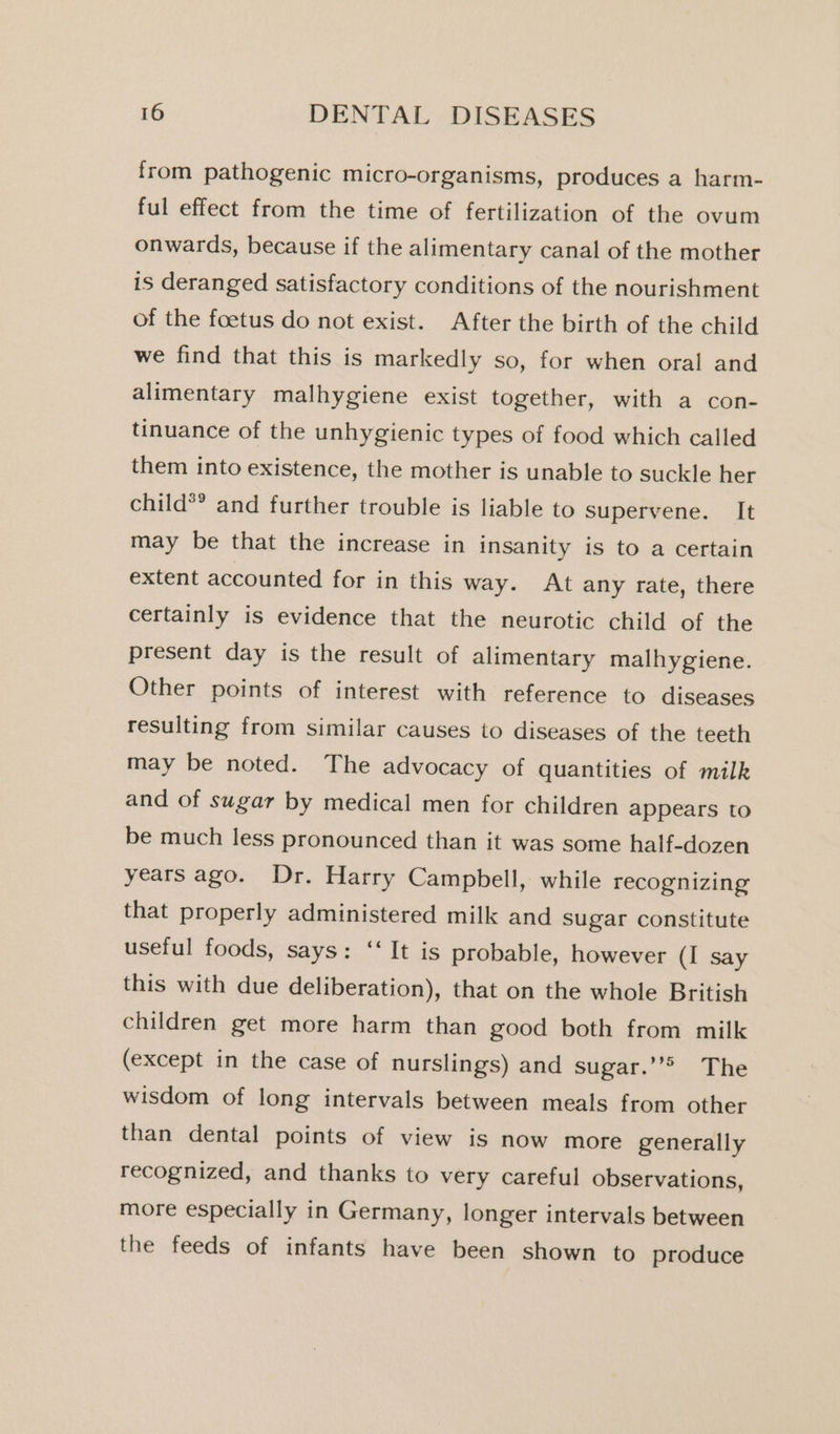 from pathogenic micro-organisms, produces a harm- ful effect from the time of fertilization of the ovum onwards, because if the alimentary canal of the mother is deranged satisfactory conditions of the nourishment of the foetus do not exist. After the birth of the child we find that this is markedly so, for when oral and alimentary malhygiene exist together, with a con- tinuance of the unhygienic types of food which called them into existence, the mother is unable to suckle her child*® and further trouble is liable to supervene. It may be that the increase in insanity is to a certain extent accounted for in this way. At any rate, there certainly is evidence that the neurotic child of the present day is the result of alimentary malhygiene. Other points of interest with reference to diseases resulting from similar causes to diseases of the teeth may be noted. The advocacy of quantities of milk and of sugar by medical men for children appears to be much less pronounced than it was some half-dozen years ago. Dr. Harry Campbell, while recognizing that properly administered milk and sugar constitute useful foods, says: ‘‘ It is probable, however (I say this with due deliberation), that on the whole British children get more harm than good both from milk (except in the case of nurslings) and sugar.’’&gt; The wisdom of long intervals between meals from other than dental points of view is now more generally recognized, and thanks to very careful observations, more especially in Germany, longer intervals between the feeds of infants have been shown to produce