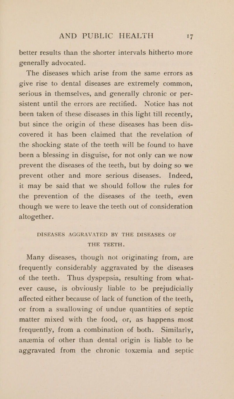 better results than the shorter intervals hitherto more generally advocated. The diseases which arise from the same errors as give rise to dental diseases are extremely common, serious in themselves, and generaily chronic or per- sistent until the errors are rectified. Notice has not been taken of these diseases in this light till recently, but since the origin of these diseases has been dis- covered it has been claimed that the revelation of the shocking state of the teeth will be found to have been a blessing in disguise, for not only can we now prevent the diseases of the teeth, but by doing so we prevent other and more serious diseases. Indeed, it may be said that we should follow the rules for the prevention of the diseases of the teeth, even though we were to leave the teeth out of consideration altogether. DISEASES AGGRAVATED BY THE DISEASES OF THE TEETH. Many diseases, though not originating from, are frequently considerably aggravated by the diseases of the teeth. Thus dyspepsia, resulting from what- ever cause, is obviously liable to be prejudicially affected either because of lack of function of the teeth, or from a swallowing of undue quantities of septic matter mixed with the food, or, as happens most frequently, from a combination of both. Similarly, anzemia of other than dental origin is liable to be aggravated from the chronic toxemia and _ septic