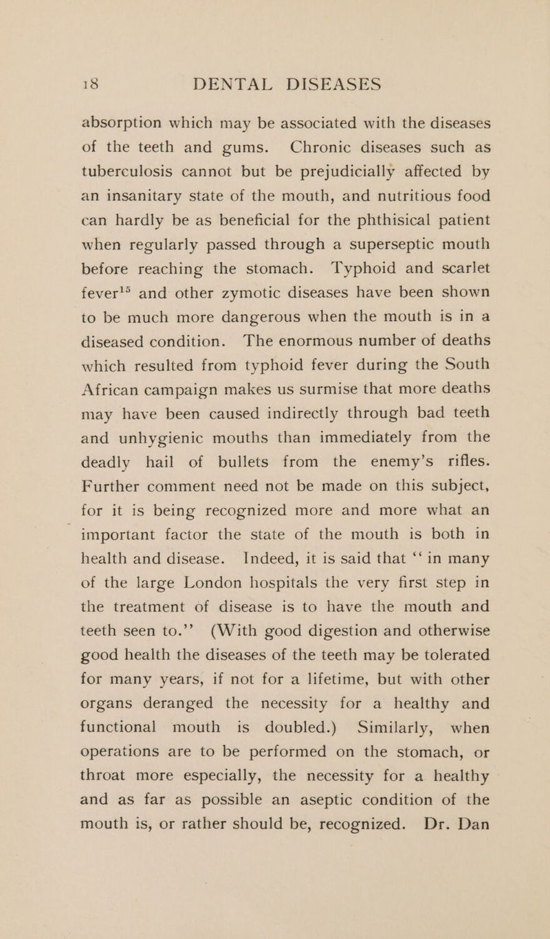 absorption which may be associated with the diseases of the teeth and gums. Chronic diseases such as tuberculosis cannot but be prejudicially affected by an insanitary state of the mouth, and nutritious food can hardly be as beneficial for the phthisical patient when regularly passed through a superseptic mouth before reaching the stomach. Typhoid and scarlet fever'&gt; and other zymotic diseases have been shown to be much more dangerous when the mouth is in a diseased condition. The enormous number of deaths which resulted from typhoid fever during the South African campaign makes us surmise that more deaths may have been caused indirectly through bad teeth and unhygienic mouths than immediately from the deadly hail of bullets from the enemy’s rifles. Further comment need not be made on this subject, for it is being recognized more and more what an important factor the state of the mouth is both in health and disease. Indeed, it is said that “‘ in many of the large London hospitals the very first step in the treatment of disease is to have the mouth and teeth seen to.’” (With good digestion and otherwise good health the diseases of the teeth may be tolerated for many years, if not for a lifetime, but with other organs deranged the necessity for a healthy and functional mouth is doubled.) Similarly, when operations are to be performed on the stomach, or throat more especially, the necessity for a healthy and as far as possible an aseptic condition of the mouth is, or rather should be, recognized. Dr. Dan