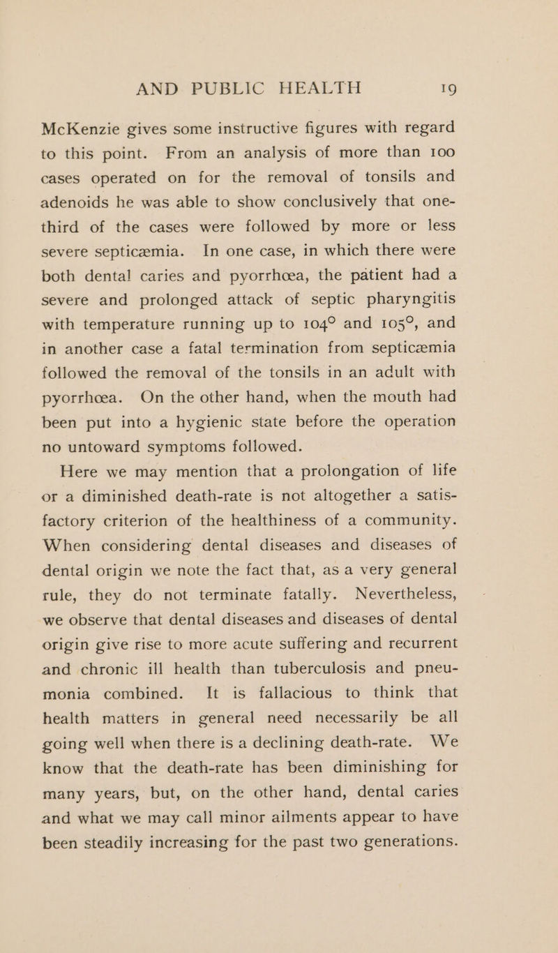 McKenzie gives some instructive figures with regard to this point. From an analysis of more than 100 cases operated on for the removal of tonsils and adenoids he was able to show conclusively that one- third of the cases were followed by more or less severe septicemia. In one case, in which there were both dental caries and pyorrhoea, the patient had a severe and prolonged attack of septic pharyngitis with temperature running up to 104° and 105°, and in another case a fatal termination from septicaemia followed the removal of the tonsils in an adult with pyorrhoea. On the other hand, when the mouth had been put into a hygienic state before the operation no untoward symptoms followed. Here we may mention that a prolongation of life or a diminished death-rate is not altogether a satis- factory criterion of the healthiness of a community. When considering dental diseases and diseases of dental origin we note the fact that, as a very general rule, they do not terminate fatally. Nevertheless, we observe that dental diseases and diseases of dental origin give rise to more acute suffering and recurrent and chronic ill health than tuberculosis and pneu- monia combined. It is fallacious to think that health matters in general need necessarily be all going well when there is a declining death-rate. We know that the death-rate has been diminishing for many years, but, on the other hand, dental caries and what we may call minor ailments appear to have been steadily increasing for the past two generations.