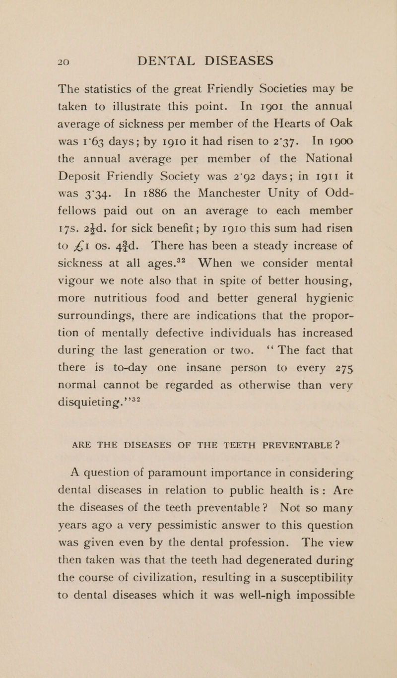 The statistics of the great Friendly Societies may be taken to illustrate this point. In 1901 the annual average of sickness per member of the Hearts of Oak was 1°63 days; by 1910 it had risen to 2°37. In 1900 the annual average per member of the National Deposit Friendly Society was 2°92 days; in Ig11 it was 3°34. In 1886 the Manchester Unity of Odd- fellows paid out on an average to each member 17s. 24d. for sick benefit; by 1910 this sum had risen to £1 os. 4¢d. There has been a steady increase of sickness at all ages.** When we consider mental vigour we note also that in spite of better housing, more nutritious food and better general hygienic surroundings, there are indications that the propor- tion of mentally defective individuals has increased during the last generation or two. ‘‘ The fact that there is to-day one insane person to every 275 normal cannot be regarded as otherwise than very disquieting.’’*? ARE THE DISEASES OF THE TEETH PREVENTABLE ? A question of paramount importance in considering dental diseases in relation to public health is: Are the diseases of the teeth preventable? Not so many years ago a very pessimistic answer to this question was given even by the dental profession. The view then taken was that the teeth had degenerated during the course of civilization, resulting in a susceptibility to dental diseases which it was well-nigh impossible