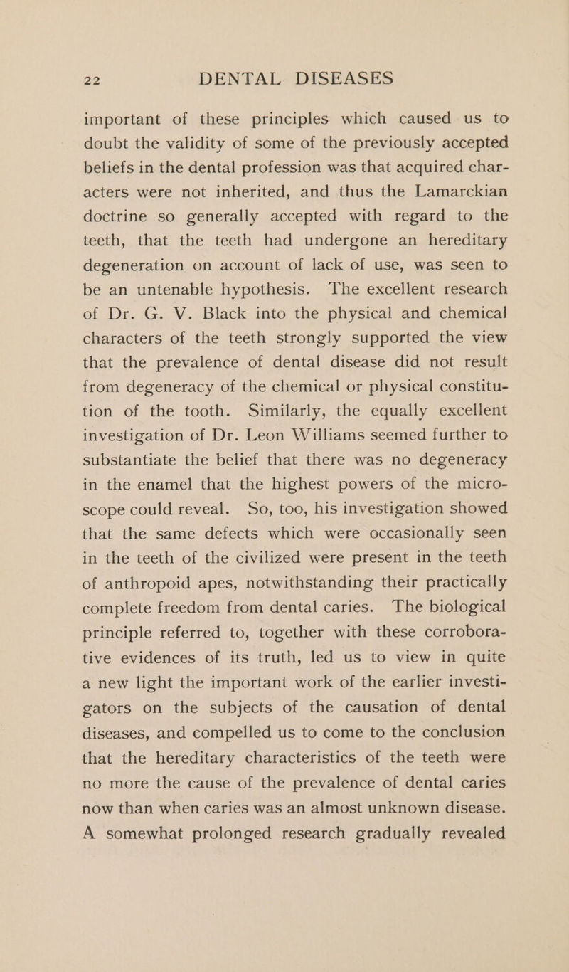 important of these principles which caused us to doubt the validity of some of the previously accepted beliefs in the dental profession was that acquired char- acters were not inherited, and thus the Lamarckian doctrine so generally accepted with regard to the teeth, that the teeth had undergone an hereditary degeneration on account of lack of use, was seen to be an untenable hypothesis. The excellent research of Dr. G. V. Black into the physical and chemical characters of the teeth strongly supported the view that the prevalence of dental disease did not result from degeneracy of the chemical or physical constitu- tion of the tooth. Similarly, the equally excellent investigation of Dr. Leon Williams seemed further to substantiate the belief that there was no degeneracy in the enamel that the highest powers of the micro- scope could reveal. So, too, his investigation showed that the same defects which were occasionally seen in the teeth of the civilized were present in the teeth of anthropoid apes, notwithstanding their practically complete freedom from dental caries. The biological principle referred to, together with these corrobora- tive evidences of its truth, led us to view in quite a new light the important work of the earlier investi- gators on the subjects of the causation of dental diseases, and compelled us to come to the conclusion that the hereditary characteristics of the teeth were no more the cause of the prevalence of dental caries now than when caries was an almost unknown disease. A somewhat prolonged research gradually revealed