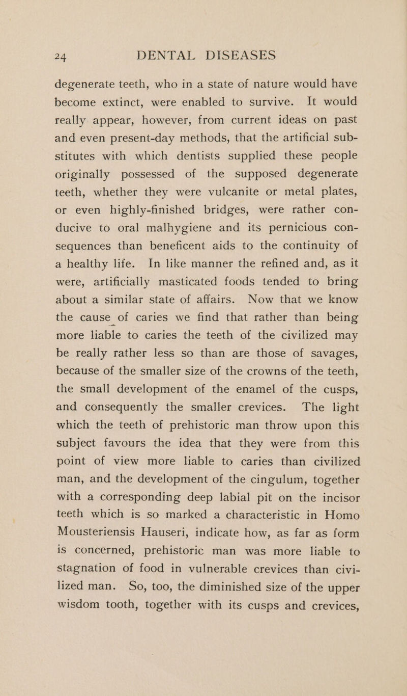 degenerate teeth, who in a state of nature would have become extinct, were enabled to survive. It would really appear, however, from current ideas on past and even present-day methods, that the artificial sub- stitutes with which dentists supplied these people originally possessed of the supposed degenerate teeth, whether they were vulcanite or metal plates, or even highly-finished bridges, were rather con- ducive to oral malhygiene and its pernicious con- sequences than beneficent aids to the continuity of a healthy life. In like manner the refined and, as it were, artificially masticated foods tended to bring about a similar state of affairs. Now that we know the cause of caries we find that rather than being more liable to caries the teeth of the civilized may be really rather less so than are those of savages, because of the smaller size of the crowns of the teeth, the small development of the enamel of the cusps, and consequently the smaller crevices. The light which the teeth of prehistoric man throw upon this subject favours the idea that they were from this point of view more liable to caries than civilized man, and the development of the cingulum, together with a corresponding deep labial pit on the incisor teeth which is so marked a characteristic in Homo Mousteriensis Hauseri, indicate how, as far as form is concerned, prehistoric man was more liable to stagnation of food in vulnerable crevices than civi- lized man. So, too, the diminished size of the upper wisdom tooth, together with its cusps and crevices,