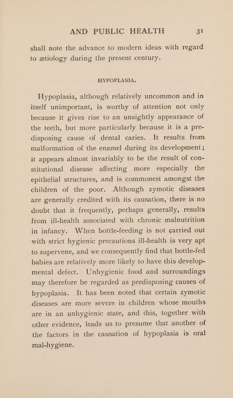 shall note the advance to modern ideas with regard to ztiology during the present century. HYPOPLASIA. Hypoplasia, although relatively uncommon and in itself unimportant, is worthy of attention not only because it gives rise to an unsightly appearance of the teeth, but more particularly because it is a pre- disposing cause of dental caries. It results from malformation of the enamel during its development; it appears almost invariably to be the result of con- stitutional disease affecting more especially the epithelial structures, and is commonest amongst the children of the poor. Although zymotic diseases are generally credited with its causation, there is no doubt that it frequently, perhaps generally, results from ill-health associated with chronic malnutrition in infancy. When bottle-feeding is not carried out with strict hygienic precautions ill-health is very apt to supervene, and we consequently find that bottle-fed babies are relatively more likely to have this develop- mental defect. Unhygienic food and surroundings may therefore be regarded as predisposing causes of hypoplasia. It has been noted that certain zymotic diseases are more severe in children whose mouths are in an unhygienic state, and this, together with other evidence, leads us to presume that another of the factors in the causation of hypoplasia is oral mal-hygiene.