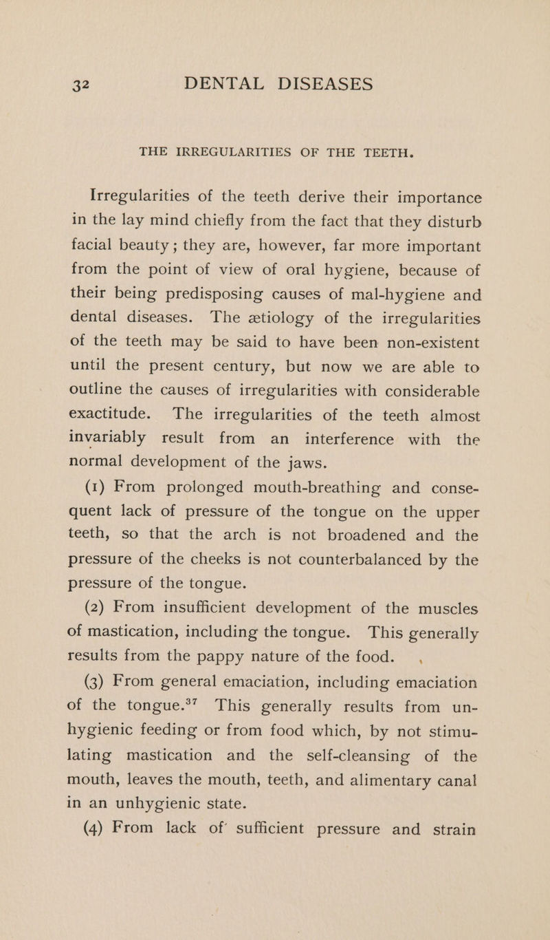 THE IRREGULARITIES OF THE TEETH. Irregularities of the teeth derive their importance in the lay mind chiefly from the fact that they disturb facial beauty ; they are, however, far more important from the point of view of oral hygiene, because of their being predisposing causes of mal-hygiene and dental diseases. The etiology of the irregularities of the teeth may be said to have been non-existent until the present century, but now we are able to outline the causes of irregularities with considerable exactitude. The irregularities of the teeth almost invariably result from an interference with the normal development of the jaws. (1) From prolonged mouth-breathing and conse- quent lack of pressure of the tongue on the upper teeth, so that the arch is not broadened and the pressure of the cheeks is not counterbalanced by the pressure of the tongue. (2) From insufficient development of the muscles of mastication, including the tongue. This generally results from the pappy nature of the food. , (3) From general emaciation, including emaciation of the tongue.*’ This generally results from un- hygienic feeding or from food which, by not stimu- lating mastication and the self-cleansing of the mouth, leaves the mouth, teeth, and alimentary canal in an unhygienic state. (4) From lack of’ sufficient pressure and _ strain