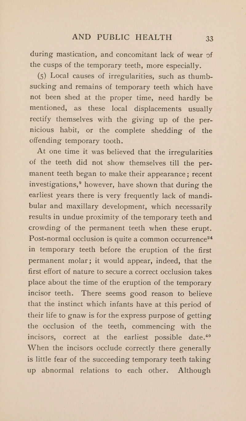 during mastication, and concomitant lack of wear of the cusps of the temporary teeth, more especially. (5) Local causes of irregularities, such as thumb- sucking and remains of temporary teeth which have not been shed at the proper time, need hardly be mentioned, as these local displacements usually rectify themselves with the giving up of the per- nicious habit, or the complete shedding of the offending temporary tooth. At one time it was believed that the irregularities of the teeth did not show themselves till the per- manent teeth began to make their appearance; recent investigations,’ however, have shown that during the earliest years there is very frequently lack of mandi- bular and maxillary development, which necessarily results in undue proximity of the temporary teeth and crowding of the permanent teeth when these erupt. Post-normal occlusion is quite a common occurrence”* in temporary teeth before the eruption of the first permanent molar; it would appear, indeed, that the first effort of nature to secure a correct occlusion takes. place about the time of the eruption of the temporary incisor teeth. There seems good reason to believe that the instinct which infants have at this period of. their life to gnaw is for the express purpose of getting the occlusion of the teeth, commencing with the incisors, correct at the earliest possible date.*° When the incisors occlude correctly there generally is little fear of the succeeding temporary teeth taking up abnormal relations to each other. Although