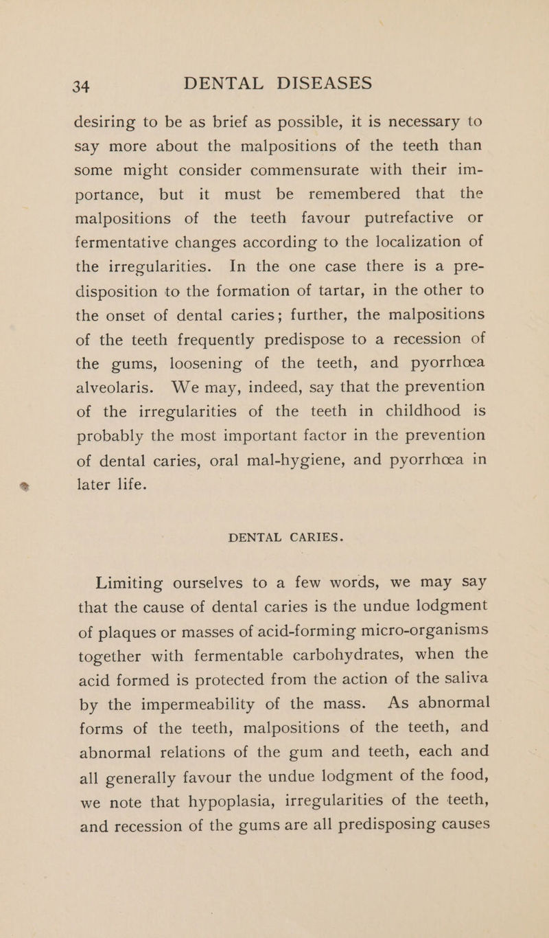 desiring to be as brief as possible, it is necessary to say more about the malpositions of the teeth than some might consider commensurate with their im- portance, but it must be remembered that the malpositions of the teeth favour putrefactive or fermentative changes according to the localization of the irregularities. In the one case there is a pre- disposition to the formation of tartar, in the other to the onset of dental caries; further, the malpositions of the teeth frequently predispose to a recession of the gums, loosening of the teeth, and pyorrhoea alveolaris. We may, indeed, say that the prevention of the irregularities of the teeth in childhood is probably the most important factor in the prevention of dental caries, oral mal-hygiene, and pyorrhoea in later life. DENTAL CARIES. Limiting ourselves to a few words, we may say that the cause of dental caries is the undue lodgment of plaques or masses of acid-forming micro-organisms together with fermentable carbohydrates, when the acid formed is protected from the action of the saliva by the impermeability of the mass. As abnormal forms of the teeth, malpositions of the teeth, and abnormal relations of the gum and teeth, each and all generally favour the undue lodgment of the food, we note that hypoplasia, irregularities of the teeth, and recession of the gums are all predisposing causes