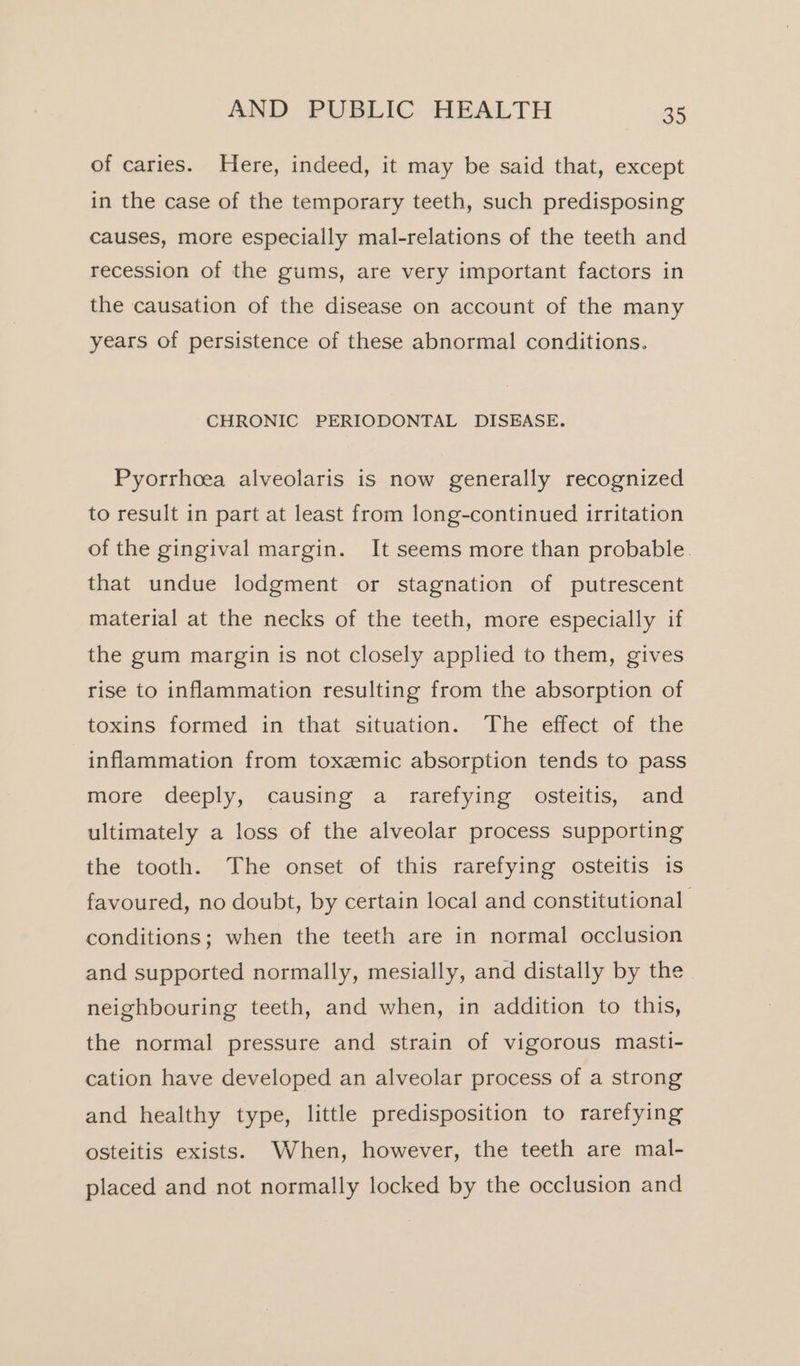 of caries. Here, indeed, it may be said that, except in the case of the temporary teeth, such predisposing causes, more especially mal-relations of the teeth and recession of the gums, are very important factors in the causation of the disease on account of the many years of persistence of these abnormal conditions. CHRONIC PERIODONTAL DISEASE. Pyorrhoea alveolaris is now generally recognized to result in part at least from long-continued irritation of the gingival margin. It seems more than probable. that undue lodgment or stagnation of putrescent material at the necks of the teeth, more especially if the gum margin is not closely applied to them, gives rise to inflammation resulting from the absorption of toxins formed in that situation. The effect of the inflammation from toxzmic absorption tends to pass more deeply, causing a rarefying osteitis, and ultimately a loss of the alveolar process supporting the tooth. The onset of this rarefying osteitis is favoured, no doubt, by certain local and constitutional conditions; when the teeth are in normal occlusion and supported normally, mesially, and distally by the neighbouring teeth, and when, in addition to this, the normal pressure and strain of vigorous masti- cation have developed an alveolar process of a strong and healthy type, little predisposition to rarefying osteitis exists. When, however, the teeth are mal- placed and not normally locked by the occlusion and