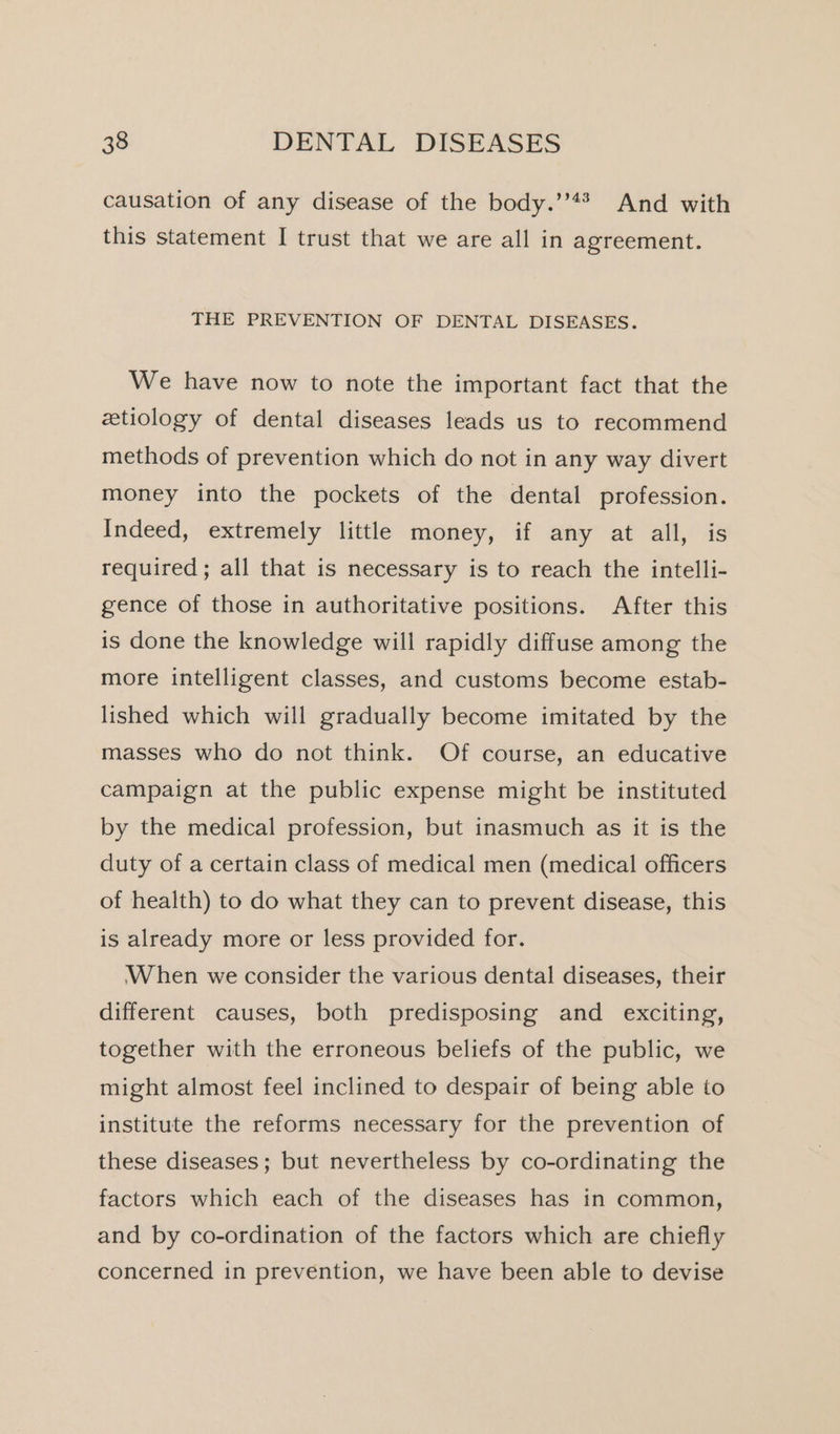 causation of any disease of the body.’’** And with this statement I trust that we are all in agreement. THE PREVENTION OF DENTAL DISEASES. We have now to note the important fact that the etiology of dental diseases leads us to recommend methods of prevention which do not in any way divert money into the pockets of the dental profession. Indeed, extremely little money, if any at all, is required ; all that is necessary is to reach the intelli- gence of those in authoritative positions. After this is done the knowledge will rapidly diffuse among the more intelligent classes, and customs become estab- lished which will gradually become imitated by the masses who do not think. Of course, an educative campaign at the public expense might be instituted by the medical profession, but inasmuch as it is the duty of a certain class of medical men (medical officers of health) to do what they can to prevent disease, this is already more or less provided for. When we consider the various dental diseases, their different causes, both predisposing and exciting, together with the erroneous beliefs of the public, we might almost feel inclined to despair of being able to institute the reforms necessary for the prevention of these diseases; but nevertheless by co-ordinating the factors which each of the diseases has in common, and by co-ordination of the factors which are chiefly concerned in prevention, we have been able to devise