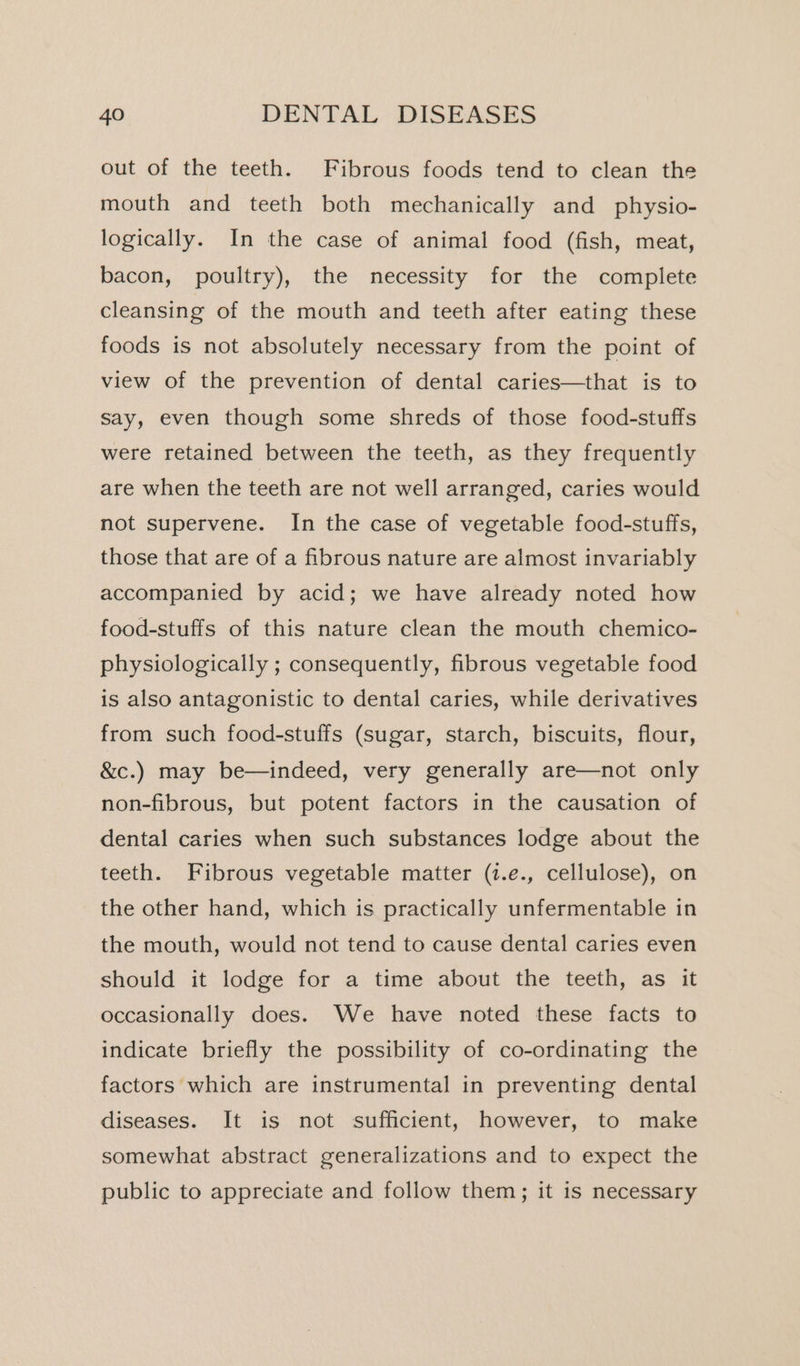 out of the teeth. Fibrous foods tend to clean the mouth and teeth both mechanically and physio- logically. In the case of animal food (fish, meat, bacon, poultry), the necessity for the complete cleansing of the mouth and teeth after eating these foods is not absolutely necessary from the point of view of the prevention of dental caries—that is to say, even though some shreds of those food-stuffs were retained between the teeth, as they frequently are when the teeth are not well arranged, caries would not supervene. In the case of vegetable food-stuffs, those that are of a fibrous nature are almost invariably accompanied by acid; we have already noted how food-stuffs of this nature clean the mouth chemico- physiologically ; consequently, fibrous vegetable food is also antagonistic to dental caries, while derivatives from such food-stuffs (sugar, starch, biscuits, flour, &amp;c.) may be—indeed, very generally are—not only non-fibrous, but potent factors in the causation of dental caries when such substances lodge about the teeth. Fibrous vegetable matter (1.e., cellulose), on the other hand, which is practically unfermentable in the mouth, would not tend to cause dental caries even should it lodge for a time about the teeth, as it occasionally does. We have noted these facts to indicate briefly the possibility of co-ordinating the factors which are instrumental in preventing dental diseases. It is not sufficient, however, to make somewhat abstract generalizations and to expect the public to appreciate and follow them; it is necessary
