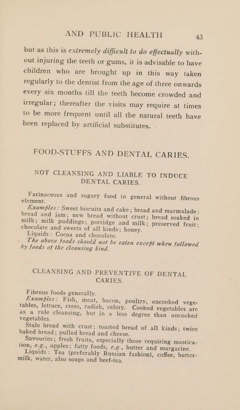 but as this is extremely difficult to do effectually with- out injuring the teeth or gums, it is advisable to have children who are brought up in this way taken regularly to the dentist from the age of three onwards €very six months till the teeth become crowded and irregular; thereafter the visits may require at times to be more frequent until all the natural teeth have been replaced by artificial substitutes. - FOOD-STUFFS AND DENTAL CARIES. NOT CLEANSING AND LIABLE TO INDUCE DENTAL CARIES. Farinaceous and sugary food in general without fibrous element. Examples : Sweet biscuits and cake; bread and marmalade: bread and jam; new bread without crust; bread soaked in milk; milk puddings; porridge and milk; preserved fruit: chocolate and sweets of al] kinds; honey. Liquids: Cocoa and chocolate. _ Lhe above foods should not be eaten except when followed by foods of the cleansing kind. CLEANSING AND PREVENTIVE OF DENTAL CARIES. Fibrous foods generally. Examples: Fish, meat, bacon, poultry, uncooked vege- tables, lettuce, cress, radish, celery. Cooked vegetables are 2s a rule cleansing, but ‘in a- less degree than uncooked vegetables. Stale bread with crust; toasted bread of all kinds; twice baked bread; pulled bread and cheese. : Savouries; fresh fruits, especially those requiring mastica- tion, é.g., apples; fatty foods, e.g., butter and margarine. Liquids: Tea (preferably Russian fashion), coffee, butter- milk, water, also soups and beef-tea.