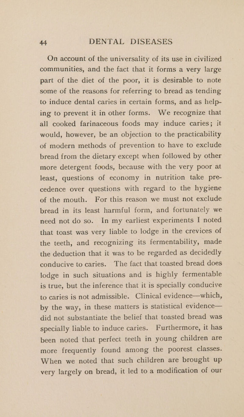 On account of the universality of its use in civilized communities, and the fact that it forms a very large part of the diet of the poor, it is desirable to note some of the reasons for referring to bread as tending to induce dental caries in certain forms, and as help- ing to prevent it in other forms. We recognize that all cooked farinaceous foods may induce caries; it would, however, be an objection to the practicability of modern methods of prevention to have to exclude bread from the dietary except when followed by other more detergent foods, because with the very poor at least, questions of economy in nutrition take pre- cedence over questions with regard to the hygiene of the mouth. For this reason we must not exclude bread in its least harmful form, and fortunately we need not do so. In my earliest experiments I noted that toast was very liable to lodge in the crevices of the teeth, and recognizing its fermentability, made the deduction that it was to be regarded as decidedly conducive to caries. The fact that toasted bread does lodge in such situations and is highly fermentable is true, but the inference that it is specially conducive to caries is not admissible. Clinical evidence—which, by the way, in these matters is statistical evidence— did not substantiate the belief that toasted bread was specially liable to induce caries. Furthermore, it has been noted that perfect teeth in young children are more frequently found among the poorest classes. When we noted that such children are brought up very largely on bread, it led to a modification of our