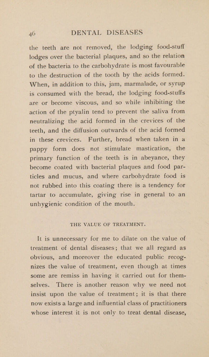 the teeth are not removed, the lodging food-stuff lodges over the bacterial plaques, and so the relation of the bacteria to the carbohydrate is most favourable to the destruction of the tooth by the acids formed. When, in addition to this, jam, marmalade, or syrup is consumed with the bread, the lodging food-stuffs are or become viscous, and so while inhibiting the action of the ptyalin tend to prevent the saliva from neutralizing the acid formed in the crevices of the teeth, and the diffusion outwards of the acid formed in these crevices. Further, bread when taken in a pappy form does not stimulate mastication, the primary function of the teeth is in abeyance, they become coated with bacterial plaques and food par- ticles and mucus, and where carbohydrate food is not rubbed into this coating there is a tendency for tartar to accumulate, giving rise in general to an unhygienic condition of the mouth. THE VALUE OF TREATMENT. It is unnecessary for me to dilate on the value of treatment of dental diseases; that we all regard as obvious, and moreover the educated public recog- nizes the value of treatment, even though at times some are remiss in having it carried out for them- selves. There is another reason why we need not insist upon the value of treatment; it is that there now exists a large and influential class of practitioners whose interest it is not only to treat dental disease,