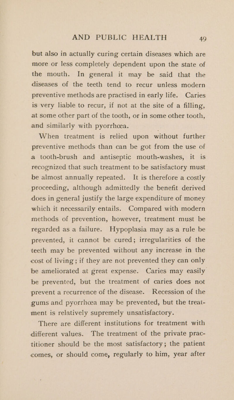 but also in actually curing certain diseases which are more or less completely dependent upon the state of the mouth. In general it may be said that the diseases of the teeth tend to recur unless modern preventive methods are practised in early life. Caries is very liable to recur, if not at the site of a filling, at some other part of the tooth, or in some other tooth, and similarly with pyorrhoea. . When treatment is relied upon without further preventive methods than can be got from the use of a tooth-brush and antiseptic mouth-washes, it is recognized that such treatment to be satisfactory must. be almost annually repeated. It is therefore a costly proceeding, although admittedly the benefit derived does in general justify the large expenditure of money which it necessarily entails. Compared with modern methods of prevention, however, treatment must be regarded as a failure. Hypoplasia may asa rule be prevented, it cannot be cured; irregularities of the teeth may be prevented without any increase in the cost of living; if they are not prevented they can only be ameliorated at great expense. Caries may easily be prevented, but the treatment of caries does not prevent a recurrence of the disease. Recession of the. gums and pyorrhcea may be prevented, but the treat- ment is relatively supremely unsatisfactory. There are different institutions for treatment with different values. The treatment of the private prac- titioner should be the most satisfactory; the patient comes, or should come, regularly to him, year after