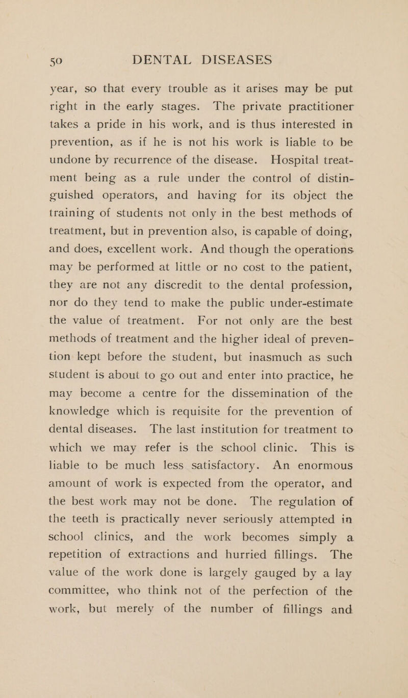 year, so that every trouble as it arises may be put right in the early stages. The private practitioner takes a pride in his work, and is thus interested in prevention, as if he is not his work is liable to be undone by recurrence of the disease. Hospital treat- ment being as a rule under the control of distin- guished operators, and having for its object the training of students not only in the best methods of treatment, but in prevention also, is capable of doing, and does, excellent work. And though the operations may be performed at little or no cost to the patient, they are not any discredit to the dental profession, nor do they tend to make the public under-estimate the value of treatment. For not only are the best methods of treatment and the higher ideal of preven- tion kept before the student, but inasmuch as such student is about to go out and enter into practice, he may become a centre for the dissemination of the knowledge which is requisite for the prevention of dental diseases. The last institution for treatment to which we may refer is the school clinic. This is liable to be much less satisfactory. An enormous amount of work is expected from the operator, and the best work may not be done. The regulation of the teeth is practically never seriously attempted in school clinics, and the work becomes simply a repetition of extractions and hurried fillings. The value of the work done is largely gauged by a lay committee, who think not of the perfection of the work, but merely of the number of fillings and