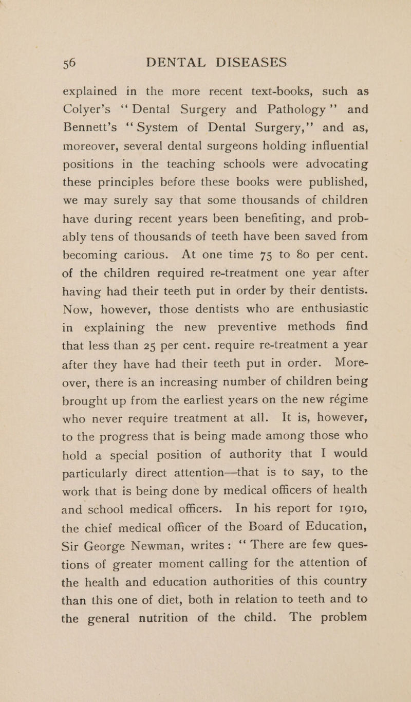 explained in the more recent text-books, such as Colyer’s ‘‘ Dental Surgery and Pathology’”’ and Bennett’s ‘‘System of Dental Surgery,’’ and as, moreover, several dental surgeons holding influential positions in the teaching schools were advocating these principles before these books were published, we may Surely say that some thousands of children have during recent years been benefiting, and prob- ably tens of thousands of teeth have been saved from becoming carious. At one time 75 to 80 per cent. of the children required re-treatment one year after having had their teeth put in order by their dentists. Now, however, those dentists who are enthusiastic in explaining the new preventive methods find that less than 25 per cent. require re-treatment a year after they have had their teeth put in order. More- over, there is an increasing number of children being brought up from the earliest years on the new régime who never require treatment at all. It is, however, to the progress that is being made among those who hold a special position of authority that I would particularly direct attention—that is to say, to the work that is being done by medical officers of health and school medical officers. In his report for 1910, the chief medical officer of the Board of Education, Sir George Newman, writes: ‘‘ There are few ques- tions of greater moment calling for the attention of the health and education authorities of this country than this one of diet, both in relation to teeth and to the general nutrition of the child. The problem