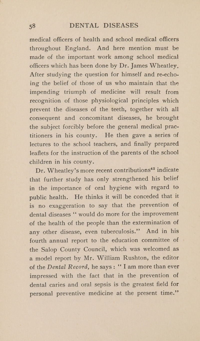 medical officers of health and school medical officers throughout England. And here mention must be made of the important work among school medical officers which has been done by Dr. James Wheatley. After studying the question for himself and re-echo- ing the belief of those of us who maintain that the impending triumph of medicine will result from recognition of those physiological principles which prevent the diseases of the teeth, together with all consequent and concomitant diseases, he brought the subject forcibly before the general medical prac- titioners in his county. He then gave a series of lectures to the school teachers, and finally prepared leaflets for the instruction of the parents of the school children in his county. Dr. Wheatley’s more recent contributions*? indicate that further study has only strengthened his belief in the importance of oral hygiene with regard to public health. He thinks it will be conceded that it is no exaggeration to say that the prevention of dental diseases ‘‘ would do more for the improvement of the health of the people than the extermination of any other disease, even tuberculosis.’’ And in his fourth annual report to the education committee of the Salop County Council, which was welcomed as a model report by Mr. William Rushton, the editor of the Dental Record, he says: ‘‘ I am more than ever impressed with the fact that in the prevention of dental caries and oral sepsis is the greatest field for personal preventive medicine at the present time.’’
