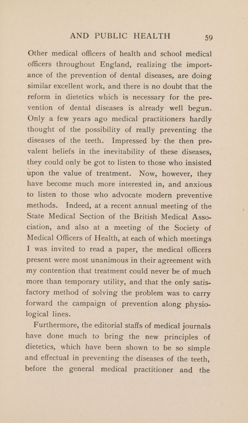 Other medical officers of health and school medical officers throughout England, realizing the import- ance of the prevention of dental diseases, are doing similar excellent work, and there is no doubt that the reform in dietetics which is necessary for the pre- vention of dental diseases is already well begun. Only a few years ago medical practitioners hardly thought of the possibility of really preventing the diseases of the teeth. Impressed by: the then pre- valent beliefs in the inevitability of these diseases, they could only be got to listen to those who insisted upon the value of treatment. Now, however, they have become much more interested in, and anxious to listen to those who advocate modern preventive methods. Indeed, at a recent annual meeting of the State Medical Section of the British Medical Asso- ciation, and also at a meeting of the Society of Medical Officers of Health, at each of which meetings I was invited to read a paper, the medical officers present were most unanimous in their agreement with my contention that treatment could never be of much more than temporary utility, and that the only satis-. factory method of solving the problem was to carry forward the campaign of prevention along physio- logical lines. | Furthermore, the editorial staffs of medical journals have done much to bring the new principles of dietetics, which have been shown to be so simple and effectual in preventing the diseases of the teeth, before the general medical practitioner and the