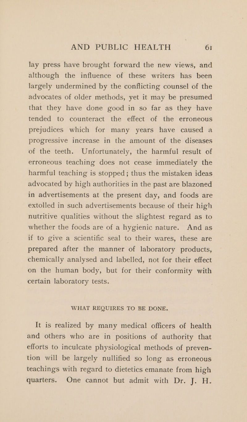 lay press have brought forward the new views, and although the influence of these writers has been largely undermined by the conflicting counsel of the advocates of older methods, yet it may be presumed that they have done good in so far as they have tended to counteract the effect of the erroneous prejudices which for many years have caused a progressive increase in the amount of the diseases of the teeth. Unfortunately, the harmful result of erroneous teaching does not cease immediately the harmful teaching is stopped; thus the mistaken ideas advocated by high authorities in the past are blazoned in advertisements at the present day, and foods are extolled in such advertisements because of their high nutritive qualities without the slightest regard as to whether the foods are of a hygienic nature. And as if to give a scientific seal to their wares, these are prepared after the manner of laboratory products, chemically analysed and labelled, not for their effect on the human body, but for their conformity with certain laboratory tests. WHAT REQUIRES TO BE DONE. It is realized by many medical officers of health and others who are in positions of authority that efforts to inculcate physiological methods of preven- tion will be largely nullified so long as erroneous teachings with regard to dietetics emanate from high quarters. One cannot but admit with Dr. J. H.