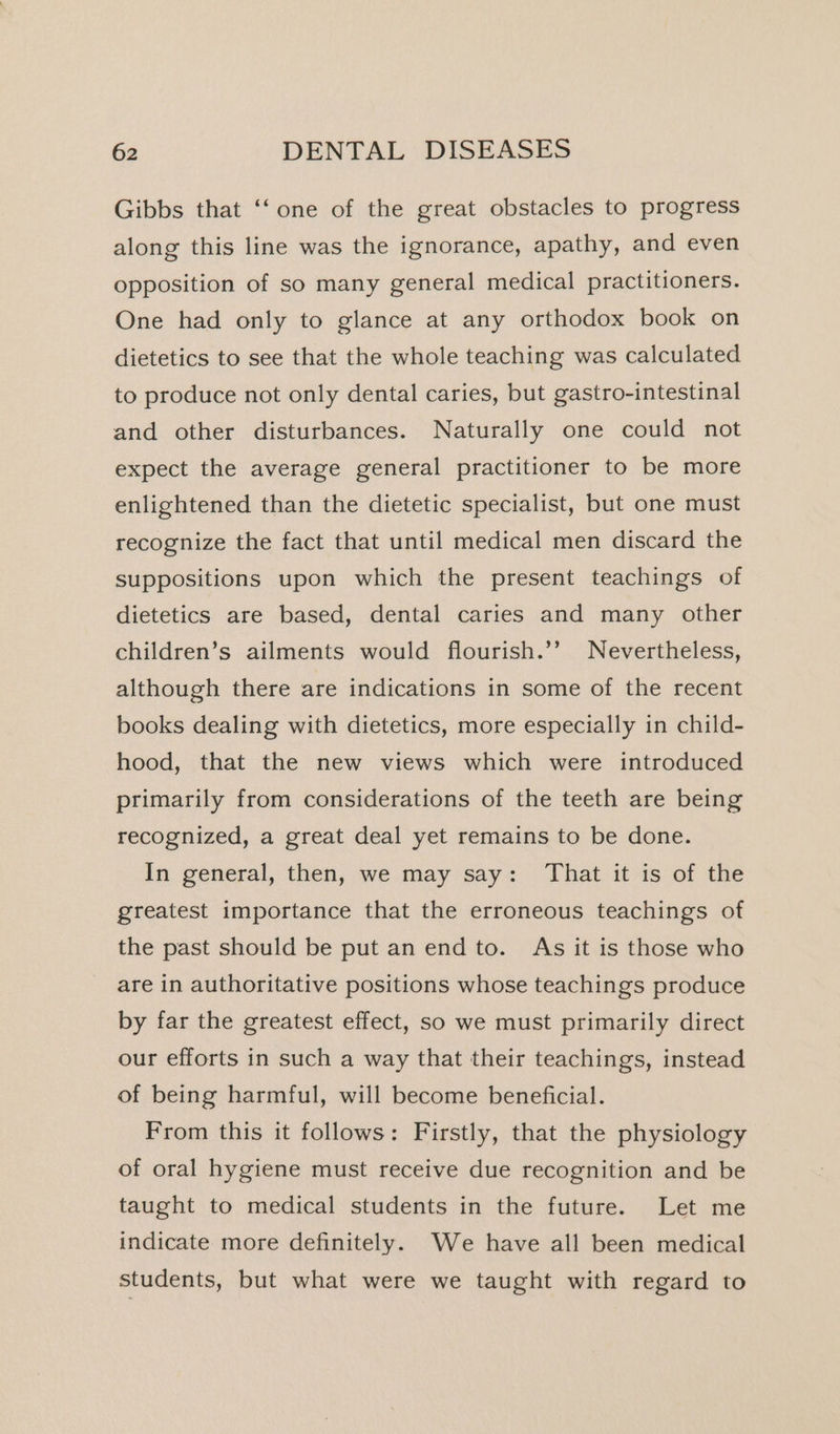 Gibbs that ‘‘ one of the great obstacles to progress along this line was the ignorance, apathy, and even opposition of so many general medical practitioners. One had only to glance at any orthodox book on dietetics to see that the whole teaching was calculated to produce not only dental caries, but gastro-intestinal and other disturbances. Naturally one could not expect the average general practitioner to be more enlightened than the dietetic specialist, but one must recognize the fact that until medical men discard the suppositions upon which the present teachings of dietetics are based, dental caries and many other children’s ailments would flourish.’’ Nevertheless, although there are indications in some of the recent books dealing with dietetics, more especially in child- hood, that the new views which were introduced primarily from considerations of the teeth are being recognized, a great deal yet remains to be done. In general, then, we may say: That it is of the greatest importance that the erroneous teachings of the past should be put an end to. As it is those who are in authoritative positions whose teachings produce by far the greatest effect, so we must primarily direct our efforts in such a way that their teachings, instead of being harmful, will become beneficial. From this it follows: Firstly, that the physiology of oral hygiene must receive due recognition and be taught to medical students in the future. Let me indicate more definitely. We have all been medical students, but what were we taught with regard to