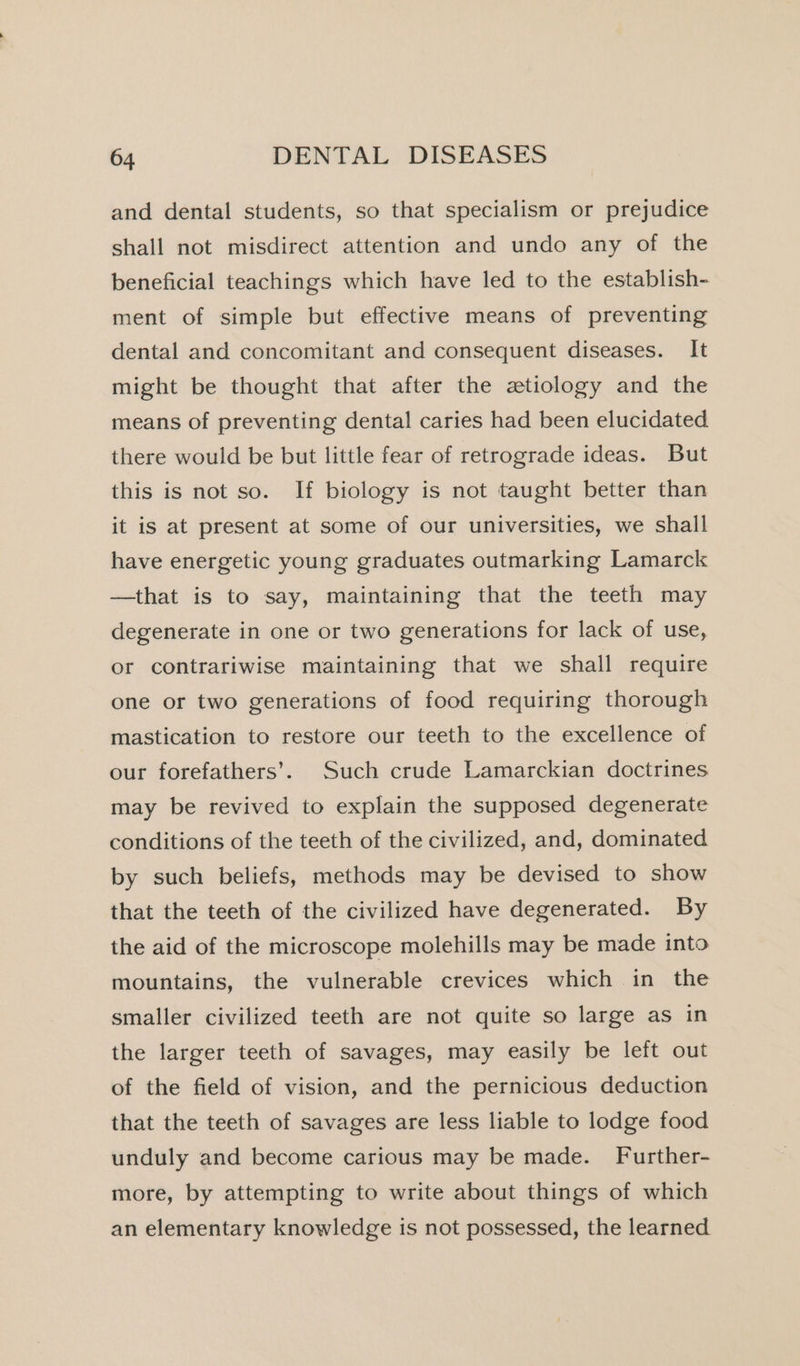 and dental students, so that specialism or prejudice shall not misdirect attention and undo any of the beneficial teachings which have led to the establish- ment of simple but effective means of preventing dental and concomitant and consequent diseases. It might be thought that after the ztiology and the means of preventing dental caries had been elucidated there would be but little fear of retrograde ideas. But this is not so. If biology is not taught better than it is at present at some of our universities, we shall have energetic young graduates outmarking Lamarck —that is to say, maintaining that the teeth may degenerate in one or two generations for lack of use, or contrariwise maintaining that we shall require one or two generations of food requiring thorough mastication to restore our teeth to the excellence of our forefathers’. Such crude Lamarckian doctrines may be revived to explain the supposed degenerate conditions of the teeth of the civilized, and, dominated by such beliefs, methods may be devised to show that the teeth of the civilized have degenerated. By the aid of the microscope molehills may be made into mountains, the vulnerable crevices which in the smaller civilized teeth are not quite so large as in the larger teeth of savages, may easily be left out of the field of vision, and the pernicious deduction that the teeth of savages are less liable to lodge food unduly and become carious may be made. Further- more, by attempting to write about things of which an elementary knowledge is not possessed, the learned