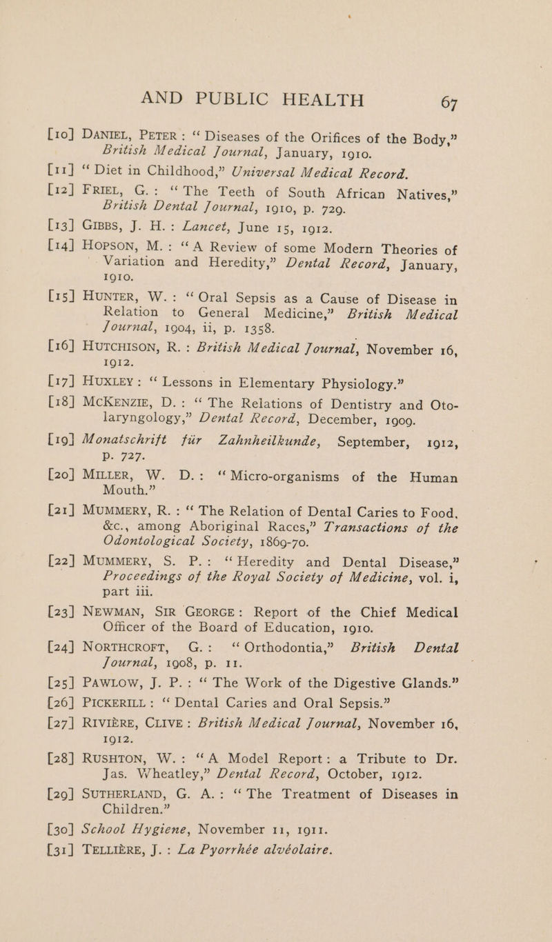 [10] DANIEL, PETER : “ Diseases of the Orifices of the Body,” British Medical Journal, January, 1gio. [11] “ Diet in Childhood,” Universal Medical Record. [12] Frit, G.: “The Teeth of South African Natives,” British Dental Journal, 1910, p. 729. [13] Gripps, J. H.: Lancet, June FS; F612. [14] Hopson, M.: “A Review of some Modern Theories of Variation and Heredity,” Dental Record, January, IQIO. [15] Hunter, W.: “Oral Sepsis as a Cause of Disease in Relation to General Medicine,” British Medical Journal, 1904, ii, p. 1358. [16] HutTcHIson, R.: British Medical Journal, November 16, 112: | [17] Huxtey: “ Lessons in Elementary Physiology.” [18] McKenztz, D.: “ The Relations of Dentistry and Oto- laryngology,” Dental Record, December, 1900. [19] Monatschrift fir Zahnheilkunde, September, 1912, Pp. 727. [20] MILLER, W. D.: “Micro-organisms of the Human Mouth.” [21] Mummery, R.: ‘‘ The Relation of Dental Caries to Food. &amp;c., among Aboriginal Races,” Transactions of the Odontological Society, 1869-70. [22] Mummery, S. P.: ‘Heredity and Dental Disease,” Proceedings of the Royal Society of Medicine, vol. i, part ili. [23] NEWMAN, SIR GEORGE: Report of the Chief Medical Officer of the Board of Education, 1910. [24] NorTHcRoFT, G.: ‘‘Orthodontia,” British Dental Journal, 1908, p. 11. [25] PAWLow, J. P.: ‘‘ The Work of the Digestive Glands.” [26] PICKERILL: ‘‘ Dental Caries and Oral Sepsis.” [27] RIVIERE, CLIVE: British Medical Journal, November 16, IQI2. [28] RUSHTON, W.: ‘A Model Report: a Tribute to Dr. Jas. Wheatley,” Dental Record, October, 1912. [29] SUTHERLAND, G. A.: ‘‘ The Treatment of Diseases in Children.” [30] School Hygiene, November 11, 10911. {31] TELLIERE, J.: La Pyorrhée alvéolaire.