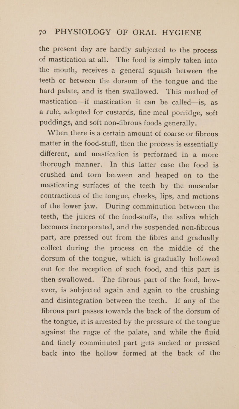 the present day are hardly subjected to the process of mastication at all. The food is simply taken into the mouth, receives a general squash between the teeth or between the dorsum of the tongue and the hard palate, and is then swallowed. This method of mastication—if mastication it can be called—is, as a rule, adopted for custards, fine meal porridge, soft puddings, and soft non-fibrous foods generally. When there is a certain amount of coarse or fibrous matter in the food-stuff, then the process is essentially different, and mastication is performed in a more thorough manner. In this latter case the food is crushed and torn between and heaped on to the masticating surfaces of the teeth by the muscular contractions of the tongue, cheeks, lips, and motions of the lower jaw. During comminution between the teeth, the juices of the food-stuffs, the saliva which becomes incorporated, and the suspended non-fibrous part, are pressed out from the fibres and gradually collect during the process on the middle of the dorsum of the tongue, which is gradually hollowed out for the reception of such food, and this part is then swallowed. ‘The fibrous part of the food, how- ever, is subjected again and again to the crushing and disintegration between the teeth. If any of the fibrous part passes towards the back of the dorsum of the tongue, it is arrested by the pressure of the tongue against the rugz of the palate, and while the fluid and finely comminuted part gets sucked or pressed back into the hollow formed at the back of the