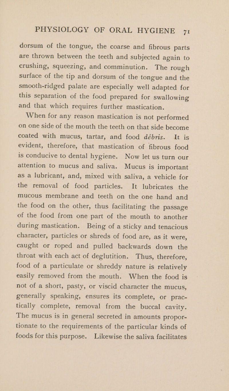 dorsum of the tongue, the coarse and fibrous parts are thrown between the teeth and subjected again to crushing, squeezing, and comminution. The rough surface of the tip and dorsum of the tongue and the smooth-ridged palate are especially well adapted for this separation of the food prepared for swallowing and that which requires further mastication. When for any reason mastication is not performed on one side of the mouth the teeth on that side become coated with mucus, tartar, and food débris. It is evident, therefore, that mastication of fibrous food is conducive to dental hygiene. Now let us turn our attention to mucus and saliva. Mucus is important as a lubricant, and, mixed with saliva, a vehicle for the removal of food particles. It lubricates the mucous membrane and teeth on the one hand and the food on the other, thus facilitating the passage of the food from one part of the mouth to another during mastication. Being of a sticky and tenacious character, particles or shreds of food are, as it were, caught or roped and pulled backwards down the throat with each act of deglutition. Thus, therefore, food of a particulate or shreddy nature is relatively easily removed from the mouth. When the food is not of a short, pasty, or viscid character the mucus, generally speaking, ensures its complete, or prac- tically complete, removal from the buccal cavity. The mucus is in general secreted in amounts propor- tionate to the requirements of the particular kinds of foods for this purpose. Likewise the saliva facilitates