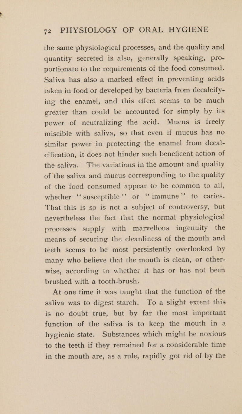 the same physiological processes, and the quality and quantity secreted is also, generally speaking, pro- portionate to the requirements of the food consumed. Saliva has also a marked effect in preventing acids taken in food or developed by bacteria from decalcify- ing the enamel, and this effect seems to be much greater than could be accounted for simply by its power of neutralizing the acid. Mucus is freely miscible with saliva, so that even if mucus has no similar power in protecting the enamel from decal- cification, it does not hinder such beneficent action of the saliva. The variations in the amount and quality of ‘the saliva and mucus corresponding to the quality of the food consumed appear to be common to all, PS) whether ‘‘ susceptible’? or ‘‘immune’”’ to caries. That this is so is not a subject of controversy, but nevertheless the fact that the normal physiological processes supply with marvellous ingenuity the means of securing the cleanliness of the mouth and teeth seems to be most persistently overlooked by many who believe that the mouth is clean, or other- wise, according to whether it has or has not been brushed with a tooth-brush. At one time it was taught that the function of the saliva was to digest starch. To a slight extent this is no doubt true, but by far the most important function of the saliva is to keep the mouth in a hygienic state. Substances which might be noxious to the teeth if they remained for a considerable time in the mouth are, as a rule, rapidly got rid of by the