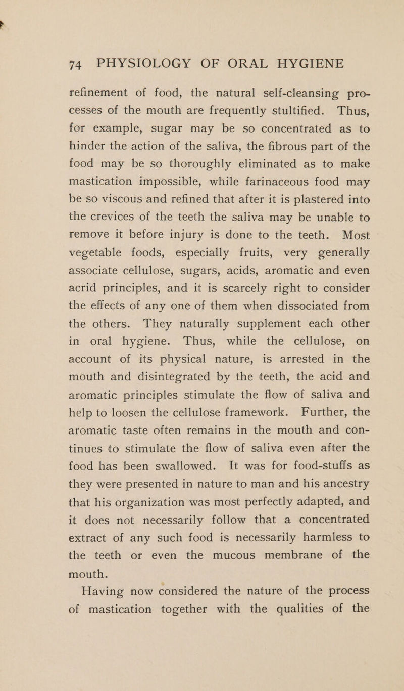 refinement of food, the natural self-cleansing pro- cesses of the mouth are frequently stultified. Thus, for example, sugar may be so concentrated as to hinder the action of the saliva, the fibrous part of the food may be so thoroughly eliminated as to make mastication impossible, while farinaceous food may be so viscous and refined that after it is plastered into the crevices of the teeth the saliva may be unable to remove it before injury is done to the teeth. Most vegetable foods, especially fruits, very generally associate cellulose, sugars, acids, aromatic and even acrid principles, and it is scarcely right to consider the effects of any one of them when dissociated from the others. They naturally supplement each other in oral hygiene. Thus, while the cellulose, on account of its physical nature, is arrested in the mouth and disintegrated by the teeth, the acid and aromatic principles stimulate the flow of saliva and help to loosen the cellulose framework. Further, the aromatic taste often remains in the mouth and con- tinues to stimulate the flow of saliva even after the food has been swallowed. It was for food-stuffs as they were presented in nature to man and his ancestry that his organization was most perfectly adapted, and it does not necessarily follow that a concentrated extract of any such food is necessarily harmless to the teeth or even the mucous membrane of the mouth. Having now considered the nature of the process of mastication together with the qualities of the