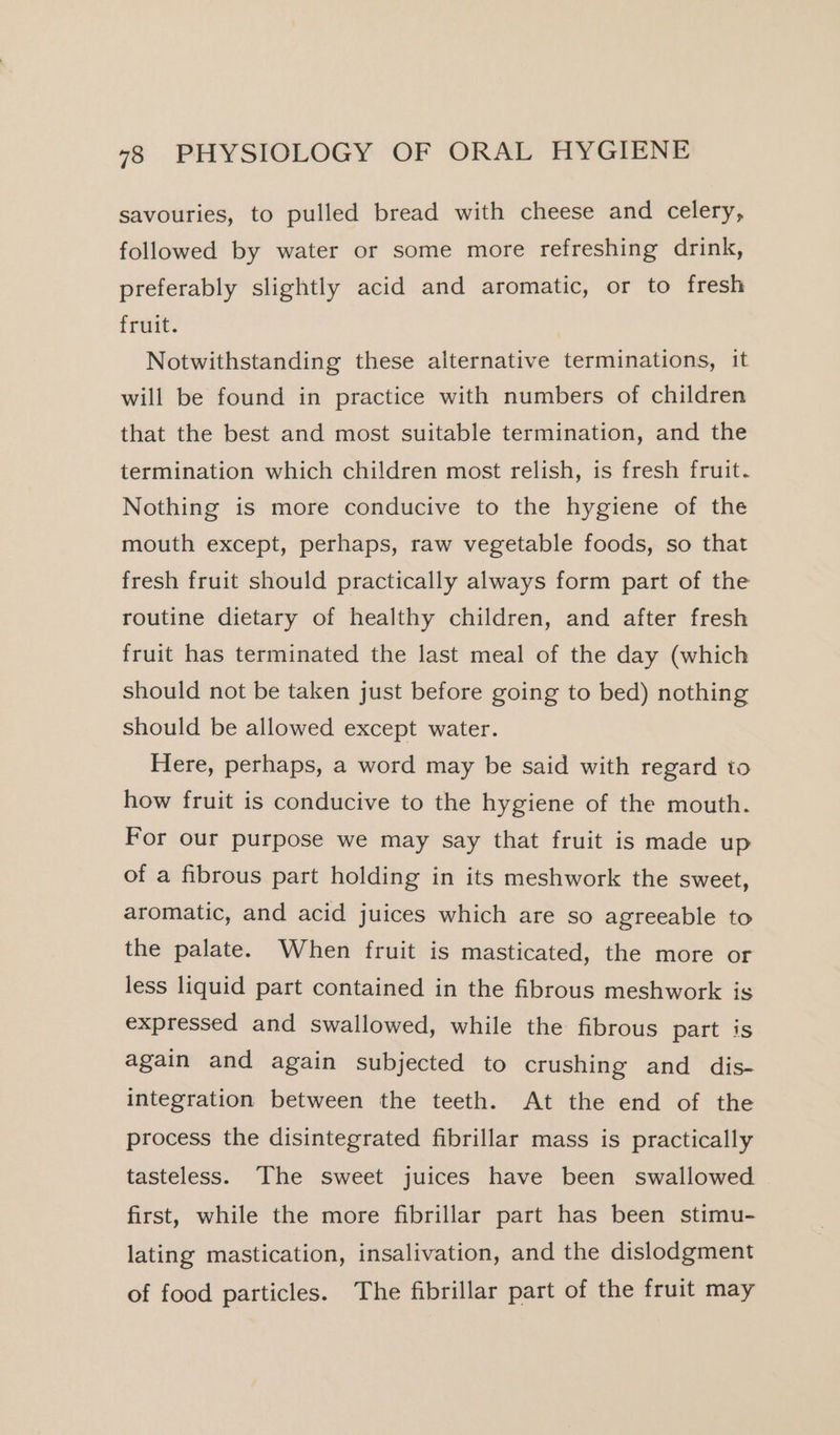 savouries, to pulled bread with cheese and celery, followed by water or some more refreshing drink, preferably slightly acid and aromatic, or to fresh fruit. Notwithstanding these alternative terminations, it will be found in practice with numbers of children that the best and most suitable termination, and the termination which children most relish, is fresh fruit. Nothing is more conducive to the hygiene of the mouth except, perhaps, raw vegetable foods, so that fresh fruit should practically always form part of the routine dietary of healthy children, and after fresh fruit has terminated the last meal of the day (which should not be taken just before going to bed) nothing should be allowed except water. Here, perhaps, a word may be said with regard to how fruit is conducive to the hygiene of the mouth. For our purpose we may say that fruit is made up of a fibrous part holding in its meshwork the sweet, aromatic, and acid juices which are so agreeable to the palate. When fruit is masticated, the more or less liquid part contained in the fibrous meshwork is expressed and swallowed, while the fibrous part is again and again subjected to crushing and dis- integration between the teeth. At the end of the process the disintegrated fibrillar mass is practically tasteless. The sweet juices have been swallowed first, while the more fibrillar part has been stimu- lating mastication, insalivation, and the dislodgment of food particles. The fibrillar part of the fruit may