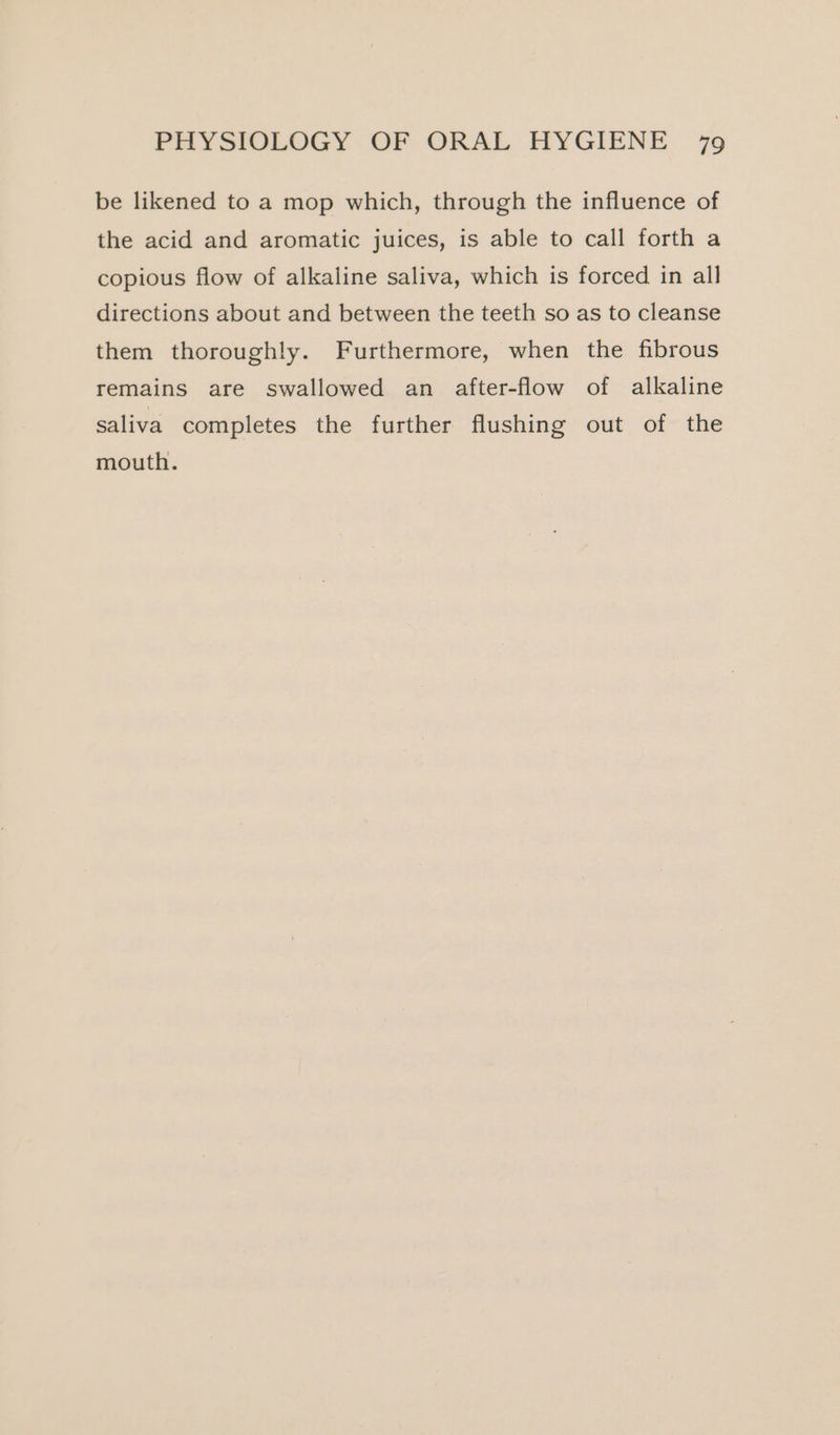 be likened to a mop which, through the influence of the acid and aromatic juices, is able to call forth a copious flow of alkaline saliva, which is forced in all directions about and between the teeth so as to cleanse them thoroughly. Furthermore, when the fibrous remains are swallowed an after-flow of alkaline saliva completes the further flushing out of the mouth.