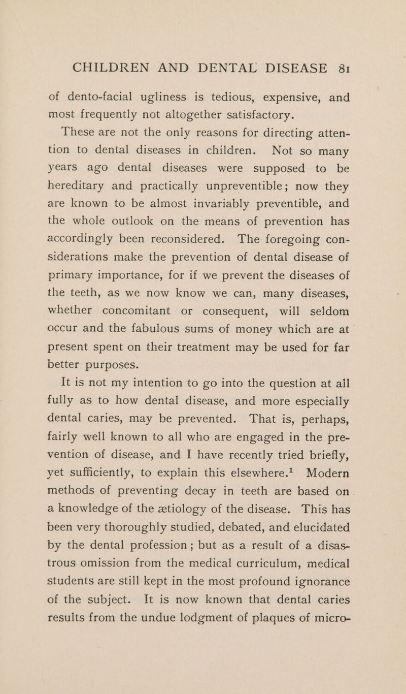 of dento-facial ugliness is tedious, expensive, and most frequently not altogether satisfactory. These are not the only reasons for directing atten- tion to dental diseases in children. Not so many years ago dental diseases were supposed to be hereditary and practically unpreventible; now they are known to be almost invariably preventible, and the whole outlook on the means of prevention has accordingly been reconsidered. The foregoing con- siderations make the prevention of dental disease of primary importance, for if we prevent the diseases of the teeth, as we now know we can, many diseases, whether concomitant or consequent, will seldom occur and the fabulous sums of money which are at present spent on their treatment may be used for far better purposes. It is not my intention to go into the question at all fully as to how dental disease, and more especially dental caries, may be prevented. That is, perhaps, fairly well known to all who are engaged in the pre- vention of disease, and I have recently tried briefly, yet sufficiently, to explain this elsewhere. Modern methods of preventing decay in teeth are based on. a knowledge of the ztiology of the disease. This has been very thoroughly studied, debated, and elucidated by the dental profession; but as a result of a disas-_ trous omission from the medical curriculum, medical students are still kept in the most profound ignorance of the subject. It is now known that dental caries results from the undue lodgment of plaques of micro-