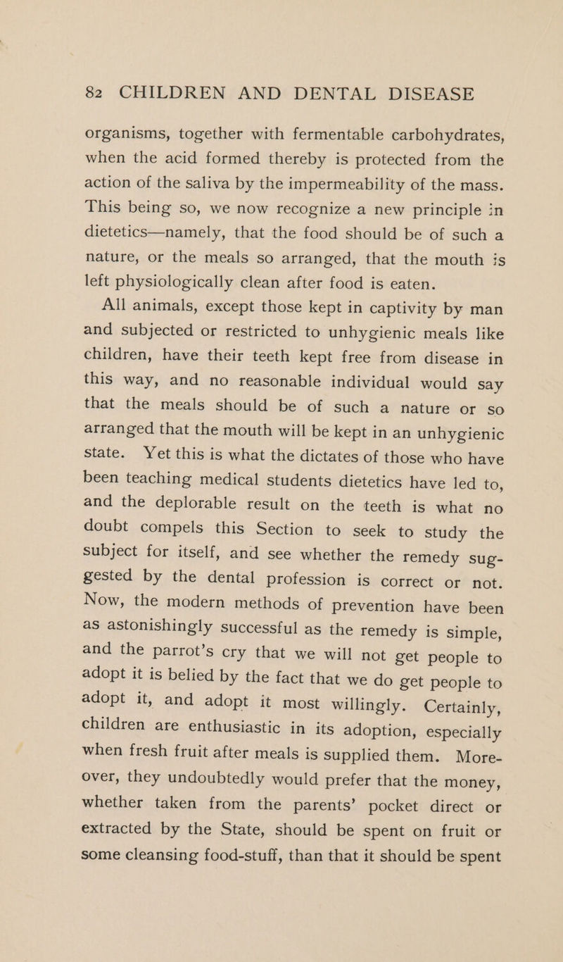 organisms, together with fermentable carbohydrates, when the acid formed thereby is protected from the action of the saliva by the impermeability of the mass. This being so, we now recognize a new principle in dietetics—namely, that the food should be of such a nature, or the meals so arranged, that the mouth is left physiologically clean after food is eaten. All animals, except those kept in captivity by man and subjected or restricted to unhygienic meals like children, have their teeth kept free from disease in this way, and no reasonable individual would say that the meals should be of such a nature or so arranged that the mouth will be kept in an unhygienic State. Yet this is what the dictates of those who have been teaching medical students dietetics have led to, and the deplorable result on the teeth is what no doubt compels this Section to seek to study the subject for itself, and see whether the remedy sug- gested by the dental profession is correct or not. Now, the modern methods of prevention have been as astonishingly successful as the remedy is simple, and the parrot’s cry that we will not get people to adopt it is belied by the fact that we do get people to adopt it, and adopt it most willingly. Certainly, children are enthusiastic in its adoption, especially when fresh fruit after meals is supplied them. More- over, they undoubtedly would prefer that the money, whether taken from the parents’ pocket direct or extracted by the State, should be spent on fruit or some cleansing food-stuff, than that it should be spent