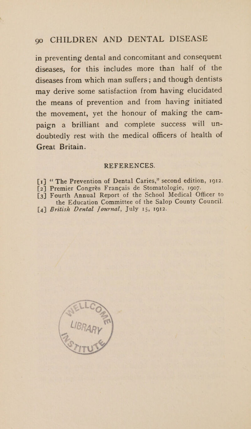 in preventing dental and concomitant and consequent diseases, for this includes more than half of the diseases from which man suffers; and though dentists may derive some satisfaction from having elucidated the means of prevention and from having initiated the movement, yet the honour of making the cam- paign a brilliant and complete success will un- doubtedly rest with the medical officers of health of Great Britain. REFERENCES. [1] ‘“ The Prevention of Dental Caries,” second edition, 1912. [2] Premier Congrés Francais de Stomatologie, 1907. [3] Fourth Annual Report of the School Medical Officer to the Education Committee of the Salop County Council. [4] British Dental Journal, July 15, 1912.