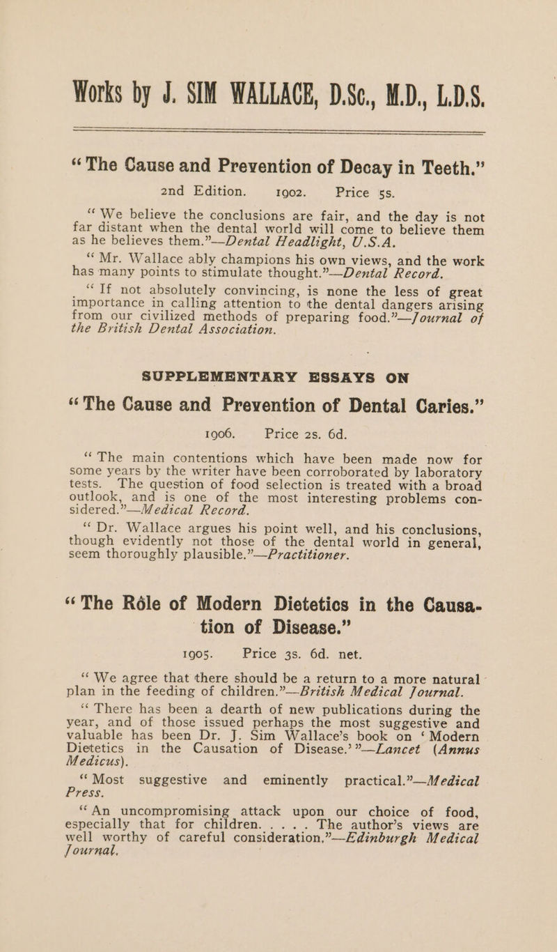 Works by J. SIM WALLACE, D.Sc., M.D., L.D.S. “The Cause and Prevention of Decay in Teeth.” 2nd Edition. 1902. Price 5s. ‘““We believe the conclusions are fair, and the day is not far distant when the dental world will come to believe them as he believes them.”—-Dental Headlight, U.S.A. “Mr. Wallace ably champions his own views, and the work has many points to stimulate thought.”—Dental Record. “If not absolutely convincing, is none the less of great importance in calling attention to the dental dangers arising from _ our civilized methods of preparing food.”—-Journal of the British Dental Association. . SUPPLEMENTARY ESSAYS ON ‘The Cause and Prevention of Dental Caries.” 1900. Price 2s. 6d. ‘The main contentions which have been made now for some years by the writer have been corroborated by laboratory tests. The question of food selection is treated with a broad outlook, and is one of the most interesting problems con- sidered.”—MVedical Record. “Dr. Wallace argues his point well, and his conclusions, though evidently not those of the dental world in general, seem thoroughly plausible.”—Practitioner. ‘‘The Réle of Modern Dietetics in the Causa- tion of Disease.” 1905. Price 3s. 6d. net. ‘““ We agree that there should be a return to a more natural © plan in the feeding of children.”—British Medical Journal. ‘““ There has been a dearth of new publications during the year, and of those issued perhaps the most suggestive and valuable has been Dr. J. Sim Wallace’s book on ‘ Modern | Dietetics in the Causation of Disease.’”-—Lancet (Annus Medicus). “Most suggestive and eminently practical.”—Medical Press. ‘An uncompromising attack upon our choice of food, especially that for children. .... The author’s views are well worthy of careful consideration,”—Edinburgh Medical Journal,