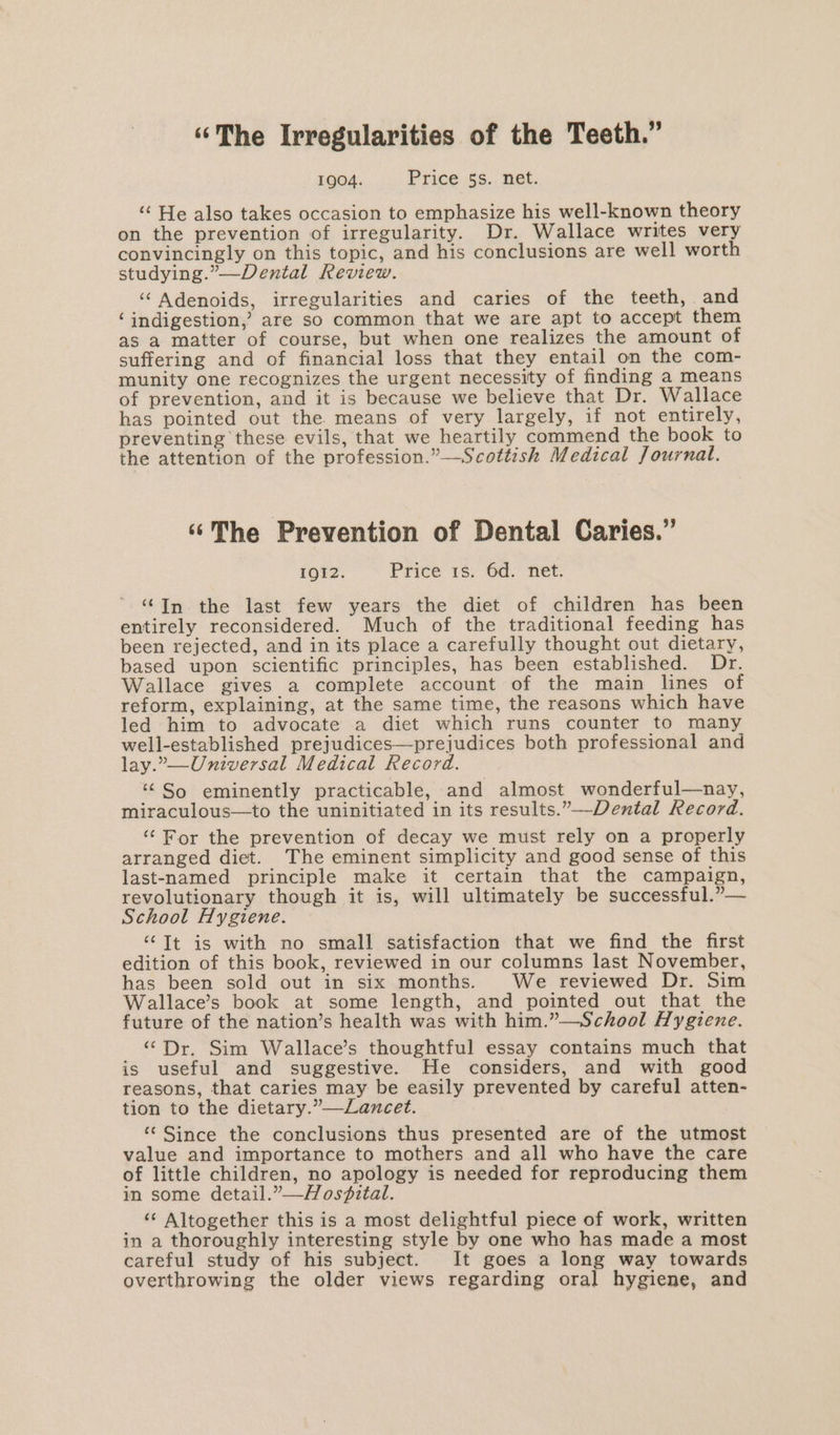 “The Irregularities of the Teeth.” 1904. Price 5s. net. “ He also takes occasion to emphasize his well-known theory on the prevention of irregularity. Dr. Wallace writes very convincingly on this topic, and his conclusions are well worth studying.”—Dental Review. ‘‘ Adenoids, irregularities and caries of the teeth, and ‘indigestion,’ are so common that we are apt to accept them as a matter of course, but when one realizes the amount of suffering and of financial loss that they entail on the com- munity one recognizes the urgent necessity of finding a means of prevention, and it is because we believe that Dr. Wallace has pointed out the. means of very largely, if not entirely, preventing these evils, that we heartily commend the book to the attention of the profession.”—Scottish Medical Journal. ‘¢The Prevention of Dental Caries.” IQI2. Price 16. 6d. net. “In the last few years the diet of children has been entirely reconsidered. Much of the traditional feeding has been rejected, and in its place a carefully thought out dietary, based upon scientific principles, has been established. Dr. Wallace gives a complete account of the main lines of reform, explaining, at the same time, the reasons which have led him to advocate a diet which runs counter to many well-established prejudices—prejudices both professional and lay.,—Universal Medical Record. ‘So _ eminently practicable, and almost wonderful—nay, miraculous—to the uninitiated in its results.”—-Dental Record. ‘For the prevention of decay we must rely on a properly arranged diet. The eminent simplicity and good sense of this last-named principle make it certain that the campaign, revolutionary though it is, will ultimately be successful.”— School Hygiene. ‘‘Tt is with no small satisfaction that we find the first edition of this book, reviewed in our columns last November, has been sold out in six months. We reviewed Dr. Sim Wallace’s book at some length, and pointed out that the future of the nation’s health was with him.”—School Hygiene. “Dr. Sim Wallace’s thoughtful essay contains much that is useful and suggestive. He considers, and with good reasons, that caries may be easily prevented by careful atten- tion to the dietary.”—Lancet. “‘ Since the conclusions thus presented are of the utmost value and importance to mothers and all who have the care of little children, no apology is needed for reproducing them in some detail.”—Hos?ital. “‘ Altogether this is a most delightful piece of work, written in a thoroughly interesting style by one who has made a most careful study of his subject. It goes a long way towards overthrowing the older views regarding oral hygiene, and