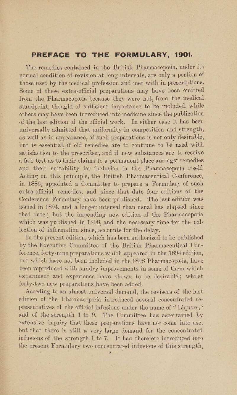 PREFACE TO THE FORMULARY, 1901. The remedies contained in the British Pharmacopeia, under its normal condition of revision at long intervals, are only a portion of those used by the medical profession and met with in prescriptions. Some of these extra-official preparations may have been omitted from the Pharmacopeia because they were not, from the medical standpoint, thought of sufficient importance to be included, while others may have been introduced into medicine since the publication of the last edition of the official work. In either case it has been universally admitted that uniformity in composition and strength, as well as in appearance, of such preparations is not only desirable, but is essential, if old remedies are to continue to be used with satisfaction to the prescriber, and if new substances are to receive a fair test as to their claims to a permanent place amongst remedies and their suitability for inclusion in the Pharmacopeia itself. Acting on this principle, the British Pharmaceutical Conference, in 1886, appointed a Committee to prepare a Formulary of such extra-official remedies, and since that date four editions of the Conference Formulary have been published. The last edition was issued in 1894, and a longer interval than usual has elapsed since that date ; but the impending new edition of the Pharmacopeeia which was published in 1898, and the necessary time for the so lection of information since, accounts for the delay. In the present edition, which has been authorized to be published by the Executive Comme of the British Pharmaceutical Con- ference, forty-nine preparations which appeared in the 1894 edition, but which have not been included in the 1898 Pharmacopceia, have _ been reproduced with sundry improvements in some of them which experiment and experience have shown to be desirable; whilst forty-two new preparations have been added. Acceding to an almost universal demand, the revisers of the last edition of the Pharmacopeeia introduced several concentrated re- presentatives of the official infusions under the name of “ Liquors,” and of the strength 1 to 9. The Committee has ascertained by extensive inquiry that these preparations have not come into use, but that there is still a very large demand for the concentrated infusions of the strength 1 to 7. It has therefore introduced into the present Formulary two concentrated infusions of this strength, ages