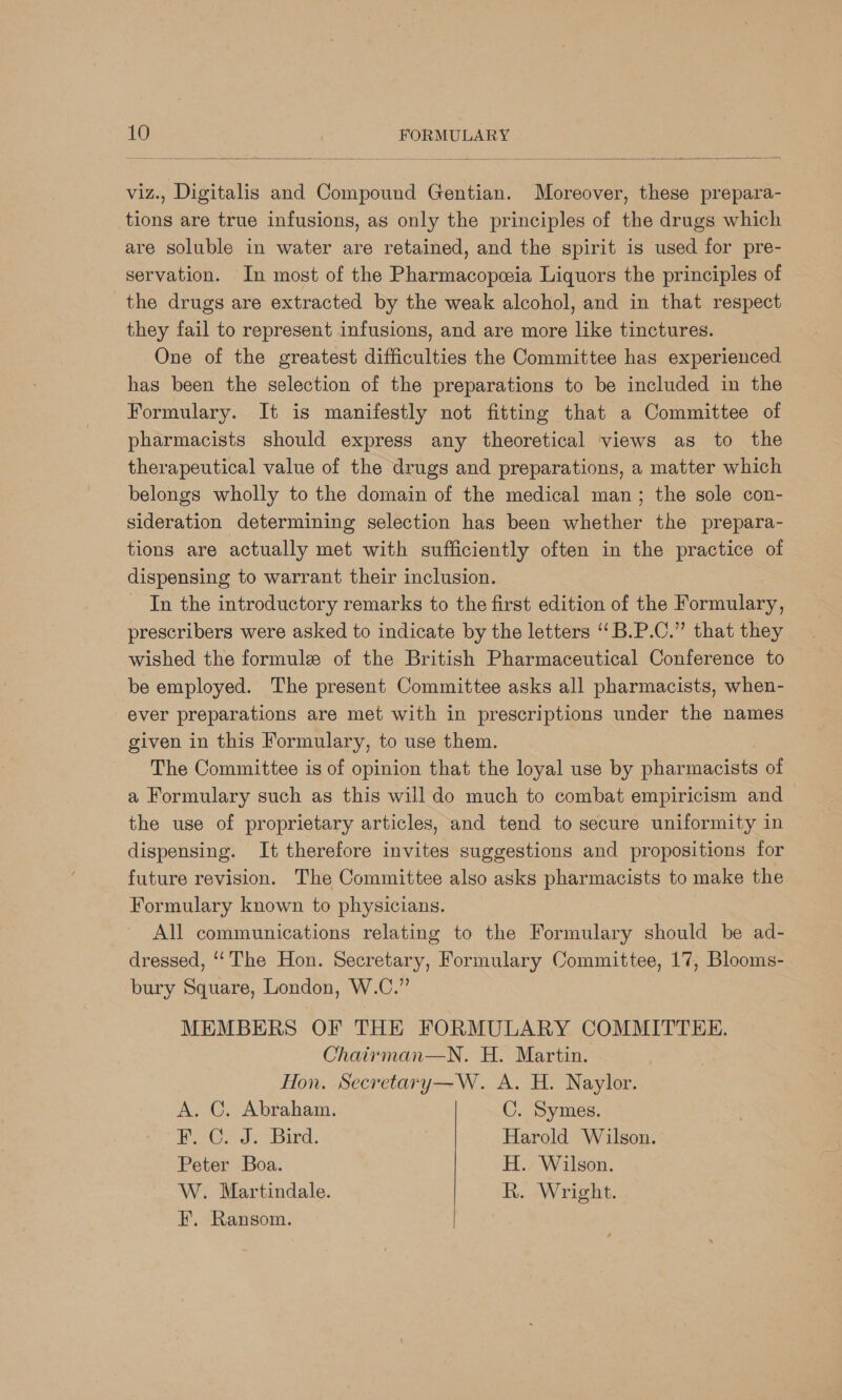   viz., Digitalis and Compound Gentian. Moreover, these prepara- tions are true infusions, as only the principles of the drugs which are soluble in water are retained, and the spirit is used for pre- servation. In most of the Pharmacopeia Liquors the principles of the drugs are extracted by the weak alcohol, and in that respect they fail to represent infusions, and are more like tinctures. One of the greatest difficulties the Committee has experienced has been the selection of the preparations to be included in the Formulary. It is manifestly not fitting that a Committee of pharmacists should express any theoretical views as to the therapeutical value of the drugs and preparations, a matter which belongs wholly to the domain of the medical man; the sole con- sideration determining selection has been whether the prepara- tions are actually met with sufficiently often in the practice of dispensing to warrant their inclusion. In the introductory remarks to the first edition of the Formulary, prescribers were asked to indicate by the letters ‘‘B.P.C.” that they wished the formule of the British Pharmaceutical Conference to be employed. The present Committee asks all pharmacists, when- ever preparations are met with in prescriptions under the names given in this Formulary, to use them. The Committee is of opinion that the loyal use by pharmacists of a Formulary such as this will do much to combat empiricism and the use of proprietary articles, and tend to secure uniformity in dispensing. It therefore invites suggestions and propositions for future revision. The Committee also asks pharmacists to make the Formulary known to physicians. All communications relating to the Formulary should be ad- dressed, ‘The Hon. Secretary, Formulary Committee, 17, Blooms-. bury Square, London, W.C.” MEMBERS OF THE FORMULARY COMMITTEE. Chairman—N. H. Martin. Hon. Secretary—W. A. H. Naylor. A. C. Abraham. C. Symes. Bere Js bird; Harold Wilson. Peter Boa. H. Wilson. W. Martindale. R. Wright. F,. Ransom.
