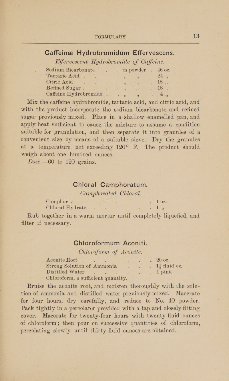 Caffeine Hydrobromidum Effervescens. Effervescent Hydrobromide of Caffeine. Sodium Bicarbonate : . In powder . 46 0z. Tartaric Acid . : pas 3 ye aa Citric Acid : ys * 1 SSH. Refined Sugar . ’ : toe i. mies rae Caffeine Hydrobromide . Se os ‘ eas Mix the caffeine hydrobromide, tartaric acid, and citric acid, and with the product incorporate the sodium bicarbonate and refined sugar previously mixed. Place in a shallow enamelled pan, and apply heat sufficient to cause the mixture to assume a condition suitable for granulation, and then separate it into granules of a convenient size by means of a suitable sieve. Dry the granules at a temperature. not exceeding 120° F. The product should weigh about one hundred ounces. Dose.—60 to 120 grains. Chloral Camphoratum. Camphorated Chloral. Camphor . 3 : 3 : ; oe Chloral Hydrate. : : : ee Rub together in a warm mortar until completely liquefied, and filter if necessary. Chloroformum Aconiti. Chloroform of Aconite. Aconite Root . : : : =. 2002. Strong Solution of AG monie: : . 14 fluid oz. Distilled Water. ‘ . A pirnt. Chloroform, a sufficient Paaniaiy Bruise the aconite root, and moisten thoroughly with the solu- tion of ammonia and distilled water previously mixed. Macerate for four hours, dry carefully, and reduce to No. 40 powder. Pack tightly in a percolator provided with a tap and closely fitting cover. Macerate for twenty-four hours with twenty fluid ounces of chloroform; then pour on successive quantities of chloroform, percolating slowly until thirty fluid ounces are obtained.
