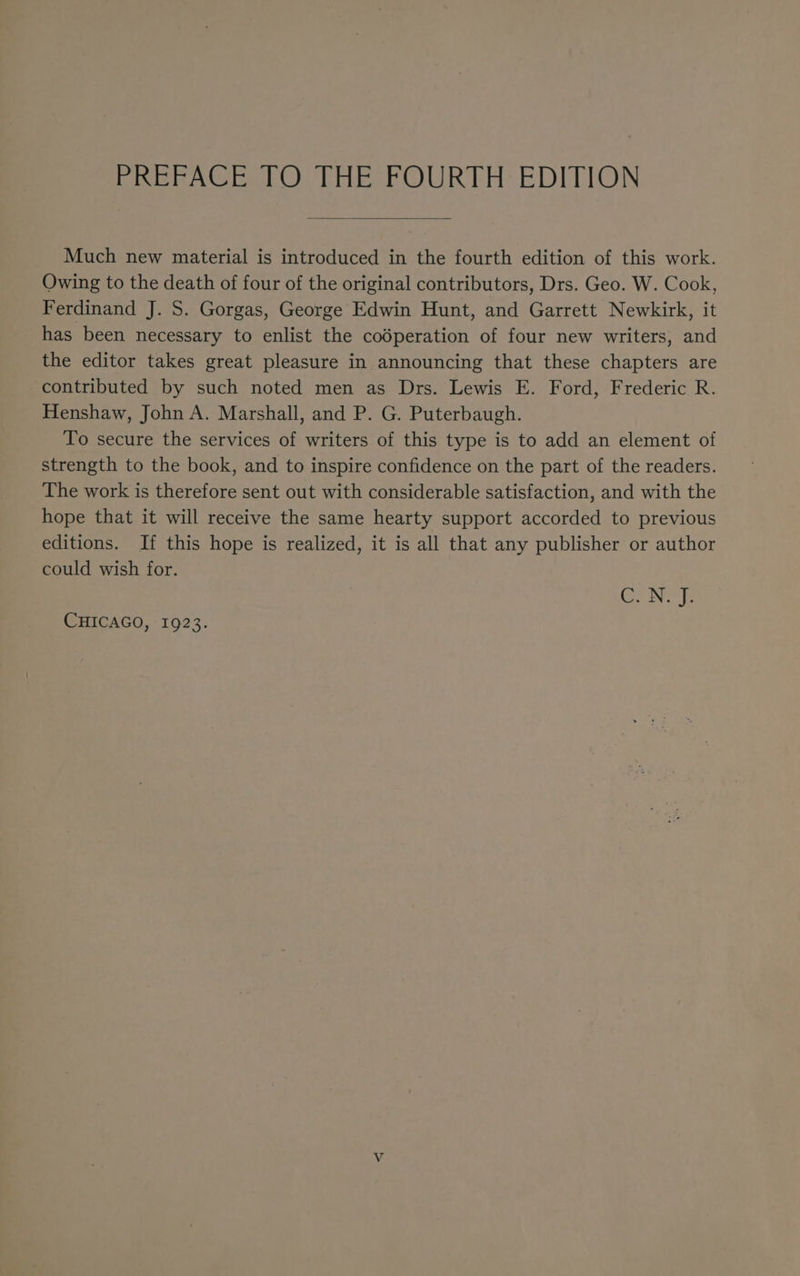 PREFACE TO THE FOURTH: EDITION Much new material is introduced in the fourth edition of this work. Owing to the death of four of the original contributors, Drs. Geo. W. Cook, Ferdinand J. S. Gorgas, George Edwin Hunt, and Garrett Newkirk, it has been necessary to enlist the codperation of four new writers, and the editor takes great pleasure in announcing that these chapters are contributed by such noted men as Drs. Lewis E. Ford, Frederic R. Henshaw, John A. Marshall, and P. G. Puterbaugh. To secure the services of writers of this type is to add an element of strength to the book, and to inspire confidence on the part of the readers. The work is therefore sent out with considerable satisfaction, and with the hope that it will receive the same hearty support accorded to previous editions. If this hope is realized, it is all that any publisher or author could wish for. GNSS CHICAGO, 1923.
